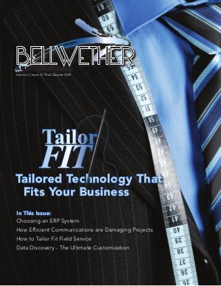 Volume 5 | Issue 3 | Third Quarter 2014
BELLWETHER
Tailored Technology That
Fits Your Business
Tailor
FIT
Choosing an ERP System
How Efficient Communications are Damaging Projects
How to Tailor Fit Field Service
Data Discovery - The Ultimate Customization
In This Issue:
 