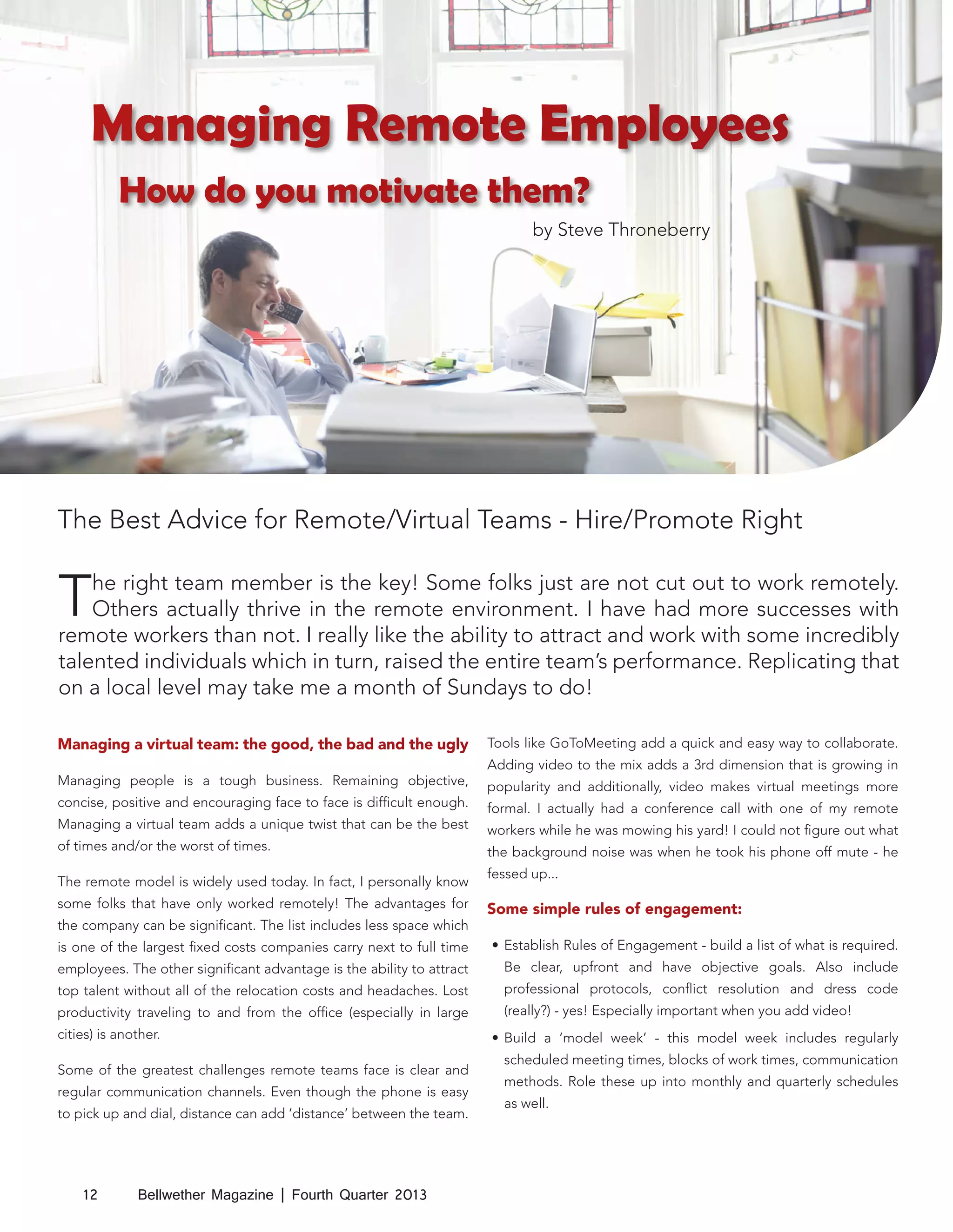 Managing Remote Employees
How do you motivate them?
by Steve Throneberry

The Best Advice for Remote/Virtual Teams - Hire/Promote Right

T

he right team member is the key! Some folks just are not cut out to work remotely.
Others actually thrive in the remote environment. I have had more successes with
remote workers than not. I really like the ability to attract and work with some incredibly
talented individuals which in turn, raised the entire team’s performance. Replicating that
on a local level may take me a month of Sundays to do!
Managing a virtual team: the good, the bad and the ugly
Managing people is a tough business. Remaining objective,
concise, positive and encouraging face to face is difficult enough.
Managing a virtual team adds a unique twist that can be the best
of times and/or the worst of times.
The remote model is widely used today. In fact, I personally know
some folks that have only worked remotely! The advantages for
the company can be significant. The list includes less space which

Tools like GoToMeeting add a quick and easy way to collaborate.
Adding video to the mix adds a 3rd dimension that is growing in
popularity and additionally, video makes virtual meetings more
formal. I actually had a conference call with one of my remote
workers while he was mowing his yard! I could not figure out what
the background noise was when he took his phone off mute - he
fessed up...

Some simple rules of engagement:

is one of the largest fixed costs companies carry next to full time

•	 Establish Rules of Engagement - build a list of what is required.

employees. The other significant advantage is the ability to attract

Be clear, upfront and have objective goals. Also include

top talent without all of the relocation costs and headaches. Lost

professional protocols, conflict resolution and dress code

productivity traveling to and from the office (especially in large

(really?) - yes! Especially important when you add video!

cities) is another.
Some of the greatest challenges remote teams face is clear and
regular communication channels. Even though the phone is easy
to pick up and dial, distance can add ‘distance’ between the team.

12

Bellwether Magazine | Fourth Quarter 2013

•	 Build a ‘model week’ - this model week includes regularly
scheduled meeting times, blocks of work times, communication
methods. Role these up into monthly and quarterly schedules
as well.

 
