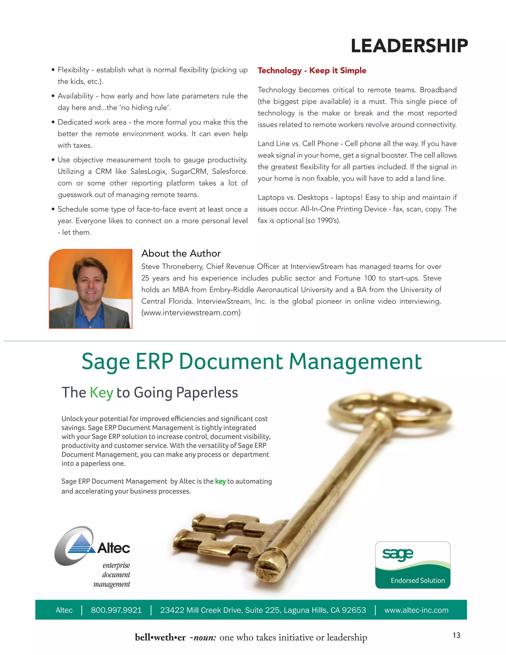 LEADERSHIP
•	 Flexibility - establish what is normal flexibility (picking up
the kids, etc.).
•	 Availability - how early and how late parameters rule the
day here and...the ‘no hiding rule’.
•	 Dedicated work area - the more formal you make this the

Technology - Keep it Simple
Technology becomes critical to remote teams. Broadband
(the biggest pipe available) is a must. This single piece of
technology is the make or break and the most reported
issues related to remote workers revolve around connectivity.

better the remote environment works. It can even help
Land Line vs. Cell Phone - Cell phone all the way. If you have

with taxes.
•	 Use objective measurement tools to gauge productivity.
Utilizing a CRM like SalesLogix, SugarCRM, Salesforce.
com or some other reporting platform takes a lot of
guesswork out of managing remote teams.
•	 Schedule some type of face-to-face event at least once a
year. Everyone likes to connect on a more personal level

weak signal in your home, get a signal booster. The cell allows
the greatest flexibility for all parties included. If the signal in
your home is non fixable, you will have to add a land line.
Laptops vs. Desktops - laptops! Easy to ship and maintain if
issues occur. All-In-One Printing Device - fax, scan, copy. The
fax is optional (so 1990’s).

- let them.

About the Author
Steve Throneberry, Chief Revenue Officer at InterviewStream has managed teams for over
25 years and his experience includes public sector and Fortune 100 to start-ups. Steve
holds an MBA from Embry-Riddle Aeronautical University and a BA from the University of
Central Florida. InterviewStream, Inc. is the global pioneer in online video interviewing.

(www.interviewstream.com)

Sage ERP Document Management
The Key to Going Paperless
Unlock your potential for improved efficiencies and significant cost
savings. Sage ERP Document Management is tightly integrated
with your Sage ERP solution to increase control, document visibility,
productivity and customer service. With the versatility of Sage ERP
Document Management, you can make any process or department
into a paperless one.
Sage ERP Document Management by Altec is the key to automating
and accelerating your business processes.

Altec │ 800.997.9921 │ 23422 Mill Creek Drive, Suite 225, Laguna Hills, CA 92653 │ www.altec-inc.com

bell•weth•er -noun: one who takes initiative or leadership

13

 