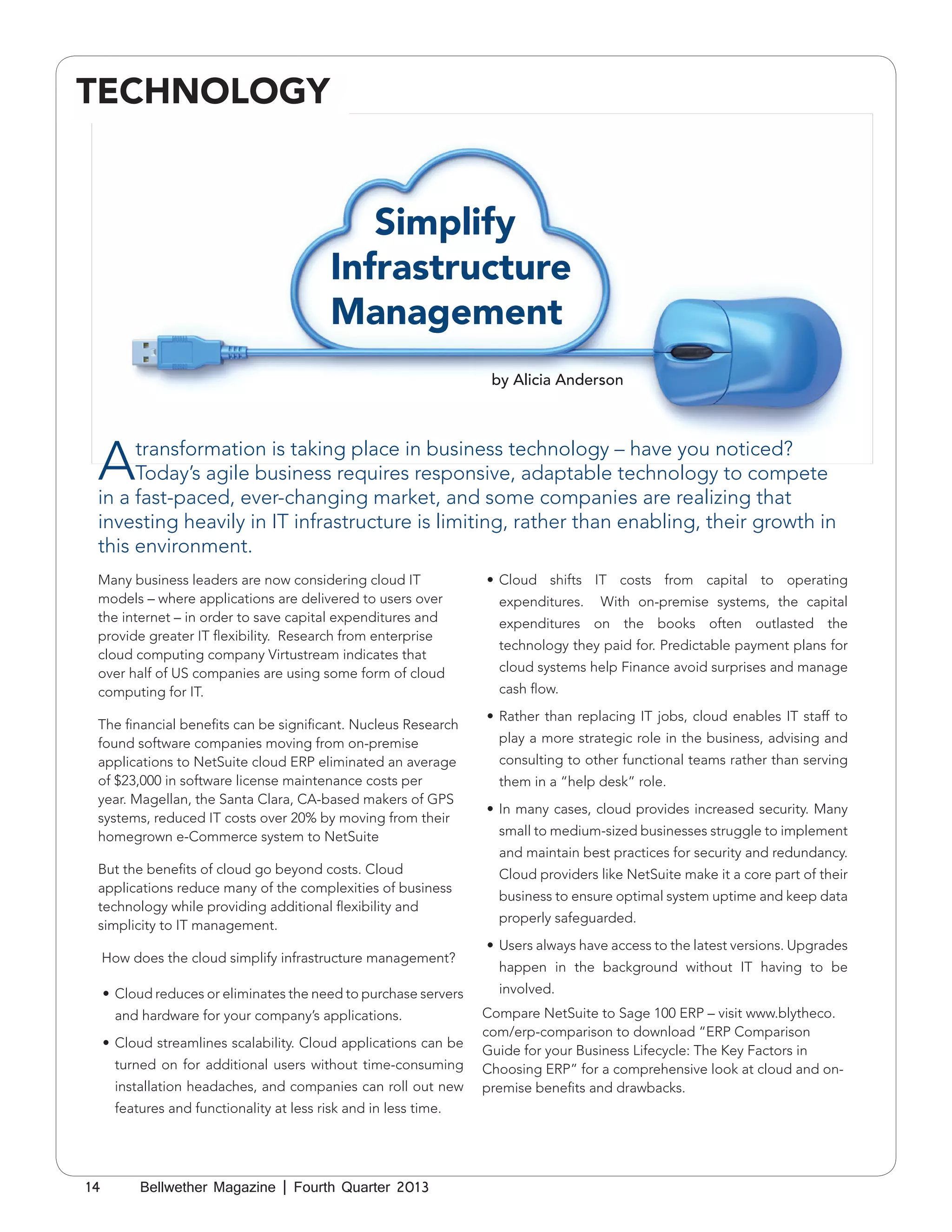 TECHNOLOGY

Simplify
Infrastructure
Management
by Alicia Anderson

A

transformation is taking place in business technology – have you noticed?
Today’s agile business requires responsive, adaptable technology to compete
in a fast-paced, ever-changing market, and some companies are realizing that
investing heavily in IT infrastructure is limiting, rather than enabling, their growth in
this environment.

Many business leaders are now considering cloud IT
models – where applications are delivered to users over
the internet – in order to save capital expenditures and
provide greater IT flexibility. Research from enterprise
cloud computing company Virtustream indicates that
over half of US companies are using some form of cloud
computing for IT.
The financial benefits can be significant. Nucleus Research
found software companies moving from on-premise
applications to NetSuite cloud ERP eliminated an average
of $23,000 in software license maintenance costs per
year. Magellan, the Santa Clara, CA-based makers of GPS
systems, reduced IT costs over 20% by moving from their
homegrown e-Commerce system to NetSuite
But the benefits of cloud go beyond costs. Cloud
applications reduce many of the complexities of business
technology while providing additional flexibility and
simplicity to IT management.
How does the cloud simplify infrastructure management?
•	 Cloud reduces or eliminates the need to purchase servers
and hardware for your company’s applications.
•	 Cloud streamlines scalability. Cloud applications can be
turned on for additional users without time-consuming
installation headaches, and companies can roll out new
features and functionality at less risk and in less time.

14

Bellwether Magazine | Fourth Quarter 2013

•	 Cloud shifts IT costs from capital to operating
expenditures.

With on-premise systems, the capital

expenditures on the books often outlasted the
technology they paid for. Predictable payment plans for
cloud systems help Finance avoid surprises and manage
cash flow.
•	 Rather than replacing IT jobs, cloud enables IT staff to
play a more strategic role in the business, advising and
consulting to other functional teams rather than serving
them in a “help desk” role.
•	 In many cases, cloud provides increased security. Many
small to medium-sized businesses struggle to implement
and maintain best practices for security and redundancy.
Cloud providers like NetSuite make it a core part of their
business to ensure optimal system uptime and keep data
properly safeguarded.
•	 Users always have access to the latest versions. Upgrades
happen in the background without IT having to be
involved.
Compare NetSuite to Sage 100 ERP – visit www.blytheco.
com/erp-comparison to download “ERP Comparison
Guide for your Business Lifecycle: The Key Factors in
Choosing ERP” for a comprehensive look at cloud and onpremise benefits and drawbacks.

 
