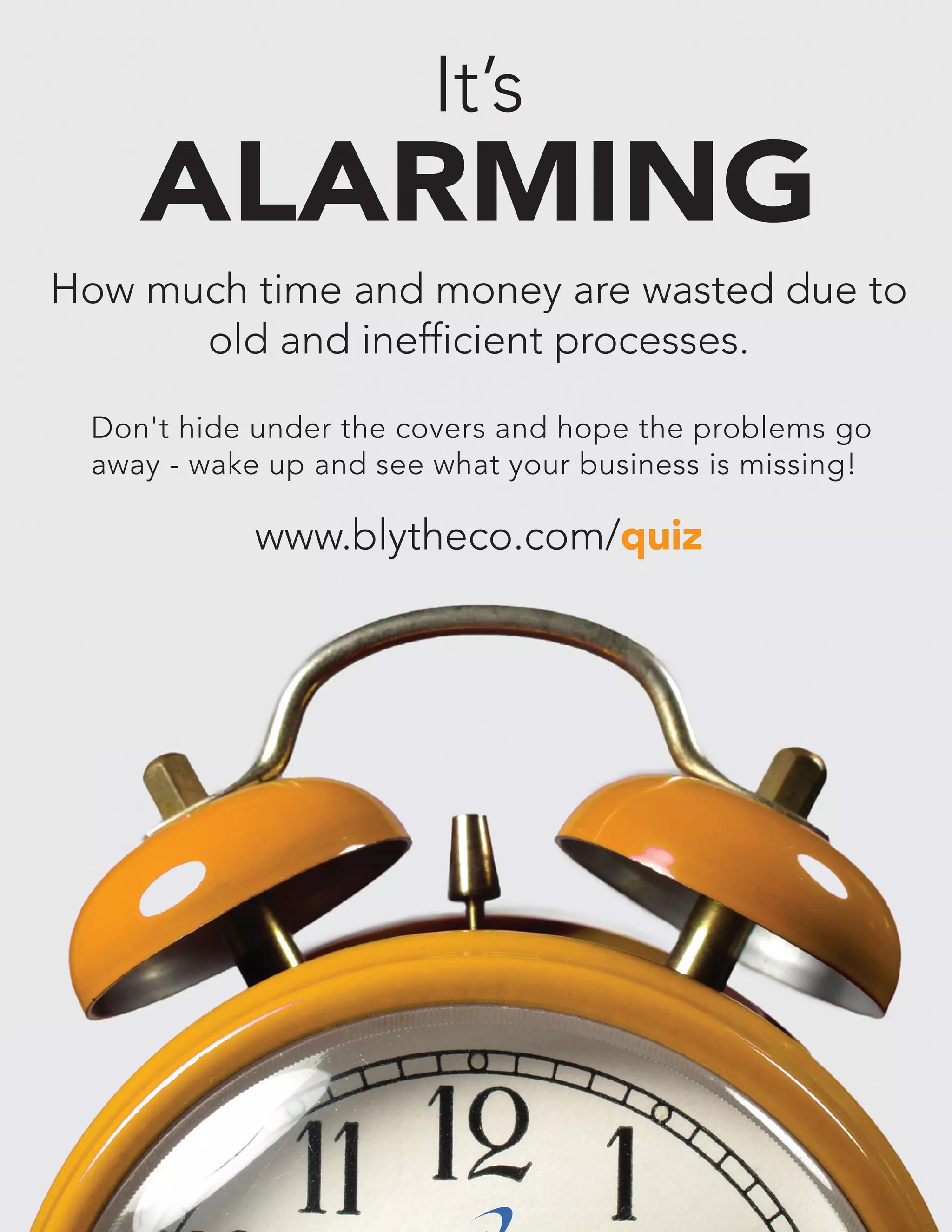 It’s

ALARMING
How much time and money are wasted due to
old and inefficient processes.
Don't hide under the covers and hope the problems go
away - wake up and see what your business is missing!

www.blytheco.com/quiz

bell•weth•er -noun: one who takes initiative or leadership

15

 