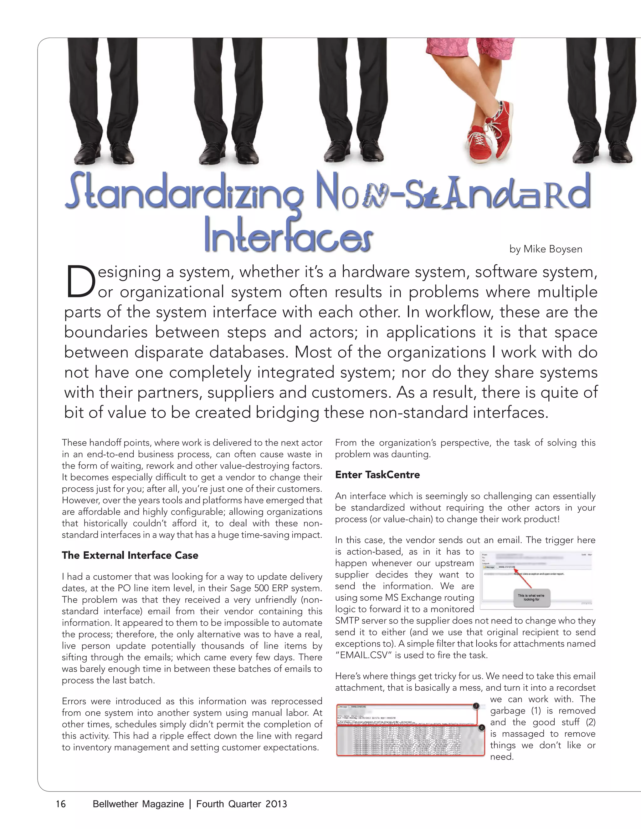 Standardizing Non-Standard
Interfaces
by Mike Boysen

D

esigning a system, whether it’s a hardware system, software system,
or organizational system often results in problems where multiple
parts of the system interface with each other. In workflow, these are the
boundaries between steps and actors; in applications it is that space
between disparate databases. Most of the organizations I work with do
not have one completely integrated system; nor do they share systems
with their partners, suppliers and customers. As a result, there is quite of
bit of value to be created bridging these non-standard interfaces.
These handoff points, where work is delivered to the next actor
in an end-to-end business process, can often cause waste in
the form of waiting, rework and other value-destroying factors.
It becomes especially difficult to get a vendor to change their
process just for you; after all, you’re just one of their customers.
However, over the years tools and platforms have emerged that
are affordable and highly configurable; allowing organizations
that historically couldn’t afford it, to deal with these nonstandard interfaces in a way that has a huge time-saving impact.

The External Interface Case
I had a customer that was looking for a way to update delivery
dates, at the PO line item level, in their Sage 500 ERP system.
The problem was that they received a very unfriendly (nonstandard interface) email from their vendor containing this
information. It appeared to them to be impossible to automate
the process; therefore, the only alternative was to have a real,
live person update potentially thousands of line items by
sifting through the emails; which came every few days. There
was barely enough time in between these batches of emails to
process the last batch.
Errors were introduced as this information was reprocessed
from one system into another system using manual labor. At
other times, schedules simply didn’t permit the completion of
this activity. This had a ripple effect down the line with regard
to inventory management and setting customer expectations.

16

Bellwether Magazine | Fourth Quarter 2013

From the organization’s perspective, the task of solving this
problem was daunting.

Enter TaskCentre
An interface which is seemingly so challenging can essentially
be standardized without requiring the other actors in your
process (or value-chain) to change their work product!
In this case, the vendor sends out an email. The trigger here
is action-based, as in it has to
happen whenever our upstream
supplier decides they want to
send the information. We are
using some MS Exchange routing
logic to forward it to a monitored
SMTP server so the supplier does not need to change who they
send it to either (and we use that original recipient to send
exceptions to). A simple filter that looks for attachments named
“EMAIL.CSV” is used to fire the task.
Here’s where things get tricky for us. We need to take this email
attachment, that is basically a mess, and turn it into a recordset
we can work with. The
garbage (1) is removed
and the good stuff (2)
is massaged to remove
things we don’t like or
need.

 