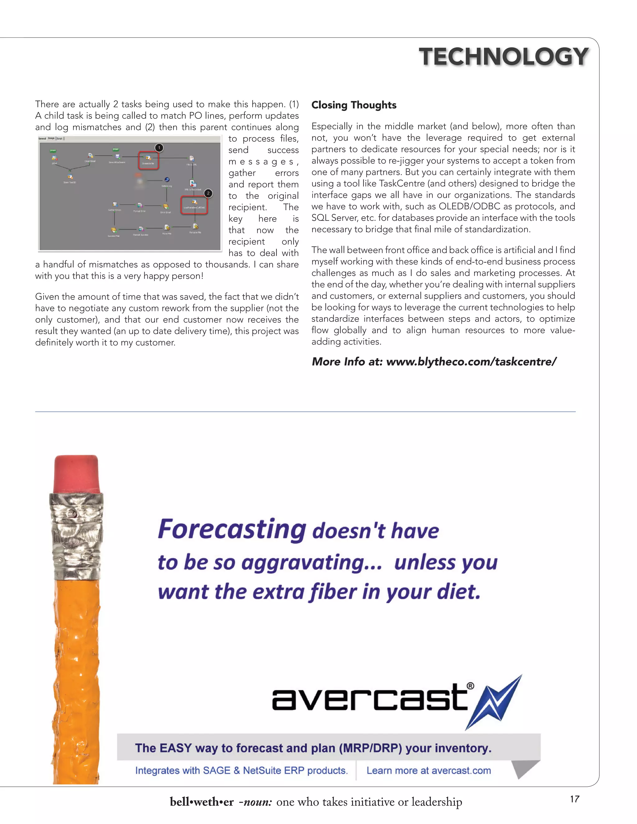 TECHNOLOGY
There are actually 2 tasks being used to make this happen. (1)
A child task is being called to match PO lines, perform updates
and log mismatches and (2) then this parent continues along
to process files,
send
success
messages,
gather
errors
and report them
to the original
recipient.
The
key
here
is
that now the
recipient
only
has to deal with
a handful of mismatches as opposed to thousands. I can share
with you that this is a very happy person!
Given the amount of time that was saved, the fact that we didn’t
have to negotiate any custom rework from the supplier (not the
only customer), and that our end customer now receives the
result they wanted (an up to date delivery time), this project was
definitely worth it to my customer.

Closing Thoughts
Especially in the middle market (and below), more often than
not, you won’t have the leverage required to get external
partners to dedicate resources for your special needs; nor is it
always possible to re-jigger your systems to accept a token from
one of many partners. But you can certainly integrate with them
using a tool like TaskCentre (and others) designed to bridge the
interface gaps we all have in our organizations. The standards
we have to work with, such as OLEDB/ODBC as protocols, and
SQL Server, etc. for databases provide an interface with the tools
necessary to bridge that final mile of standardization.
The wall between front office and back office is artificial and I find
myself working with these kinds of end-to-end business process
challenges as much as I do sales and marketing processes. At
the end of the day, whether you’re dealing with internal suppliers
and customers, or external suppliers and customers, you should
be looking for ways to leverage the current technologies to help
standardize interfaces between steps and actors, to optimize
flow globally and to align human resources to more valueadding activities.

More Info at: www.blytheco.com/taskcentre/

bell•weth•er -noun: one who takes initiative or leadership

17

 
