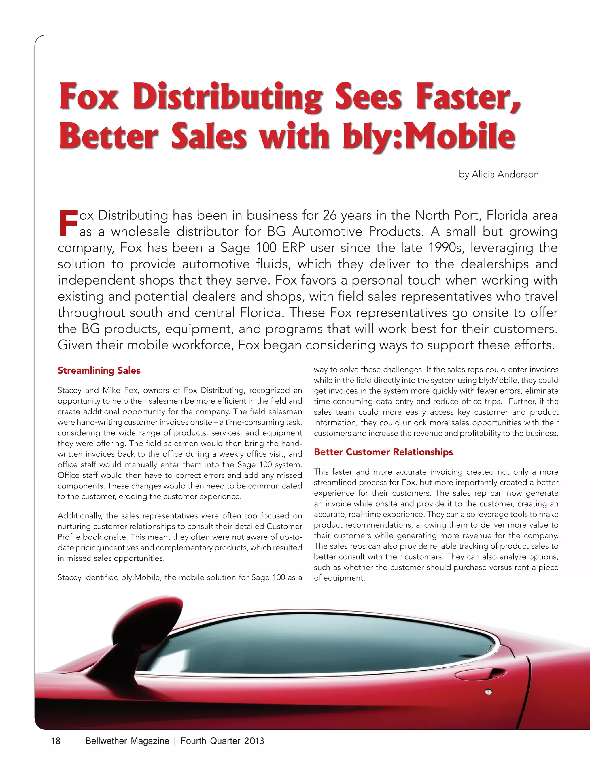 Fox Distributing Sees Faster,
Better Sales with bly:Mobile
by Alicia Anderson

F

ox Distributing has been in business for 26 years in the North Port, Florida area
as a wholesale distributor for BG Automotive Products. A small but growing
company, Fox has been a Sage 100 ERP user since the late 1990s, leveraging the
solution to provide automotive fluids, which they deliver to the dealerships and
independent shops that they serve. Fox favors a personal touch when working with
existing and potential dealers and shops, with field sales representatives who travel
throughout south and central Florida. These Fox representatives go onsite to offer
the BG products, equipment, and programs that will work best for their customers.
Given their mobile workforce, Fox began considering ways to support these efforts.
Streamlining Sales

Stacey and Mike Fox, owners of Fox Distributing, recognized an
opportunity to help their salesmen be more efficient in the field and
create additional opportunity for the company. The field salesmen
were hand-writing customer invoices onsite – a time-consuming task,
considering the wide range of products, services, and equipment
they were offering. The field salesmen would then bring the handwritten invoices back to the office during a weekly office visit, and
office staff would manually enter them into the Sage 100 system.
Office staff would then have to correct errors and add any missed
components. These changes would then need to be communicated
to the customer, eroding the customer experience.
Additionally, the sales representatives were often too focused on
nurturing customer relationships to consult their detailed Customer
Profile book onsite. This meant they often were not aware of up-todate pricing incentives and complementary products, which resulted
in missed sales opportunities.
Stacey identified bly:Mobile, the mobile solution for Sage 100 as a

18

Bellwether Magazine | Fourth Quarter 2013

way to solve these challenges. If the sales reps could enter invoices
while in the field directly into the system using bly:Mobile, they could
get invoices in the system more quickly with fewer errors, eliminate
time-consuming data entry and reduce office trips. Further, if the
sales team could more easily access key customer and product
information, they could unlock more sales opportunities with their
customers and increase the revenue and profitability to the business.

Better Customer Relationships
This faster and more accurate invoicing created not only a more
streamlined process for Fox, but more importantly created a better
experience for their customers. The sales rep can now generate
an invoice while onsite and provide it to the customer, creating an
accurate, real-time experience. They can also leverage tools to make
product recommendations, allowing them to deliver more value to
their customers while generating more revenue for the company.
The sales reps can also provide reliable tracking of product sales to
better consult with their customers. They can also analyze options,
such as whether the customer should purchase versus rent a piece
of equipment.

 