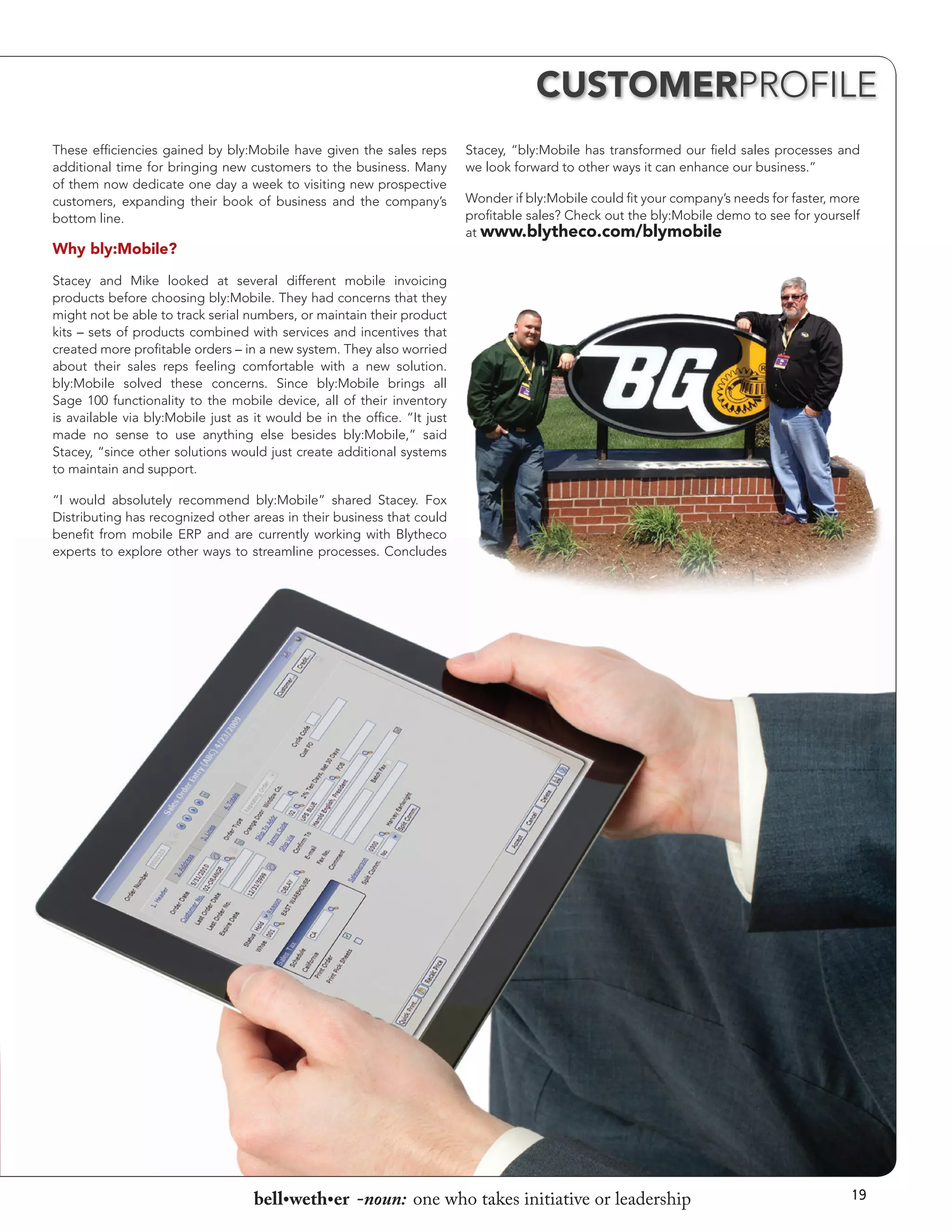 CUSTOMERPROFILE
These efficiencies gained by bly:Mobile have given the sales reps
additional time for bringing new customers to the business. Many
of them now dedicate one day a week to visiting new prospective
customers, expanding their book of business and the company’s
bottom line.

Why bly:Mobile?

Stacey, “bly:Mobile has transformed our field sales processes and
we look forward to other ways it can enhance our business.”
Wonder if bly:Mobile could fit your company’s needs for faster, more
profitable sales? Check out the bly:Mobile demo to see for yourself
at www.blytheco.com/blymobile

Stacey and Mike looked at several different mobile invoicing
products before choosing bly:Mobile. They had concerns that they
might not be able to track serial numbers, or maintain their product
kits – sets of products combined with services and incentives that
created more profitable orders – in a new system. They also worried
about their sales reps feeling comfortable with a new solution.
bly:Mobile solved these concerns. Since bly:Mobile brings all
Sage 100 functionality to the mobile device, all of their inventory
is available via bly:Mobile just as it would be in the office. “It just
made no sense to use anything else besides bly:Mobile,” said
Stacey, “since other solutions would just create additional systems
to maintain and support.
“I would absolutely recommend bly:Mobile” shared Stacey. Fox
Distributing has recognized other areas in their business that could
benefit from mobile ERP and are currently working with Blytheco
experts to explore other ways to streamline processes. Concludes

bell•weth•er -noun: one who takes initiative or leadership

19

 
