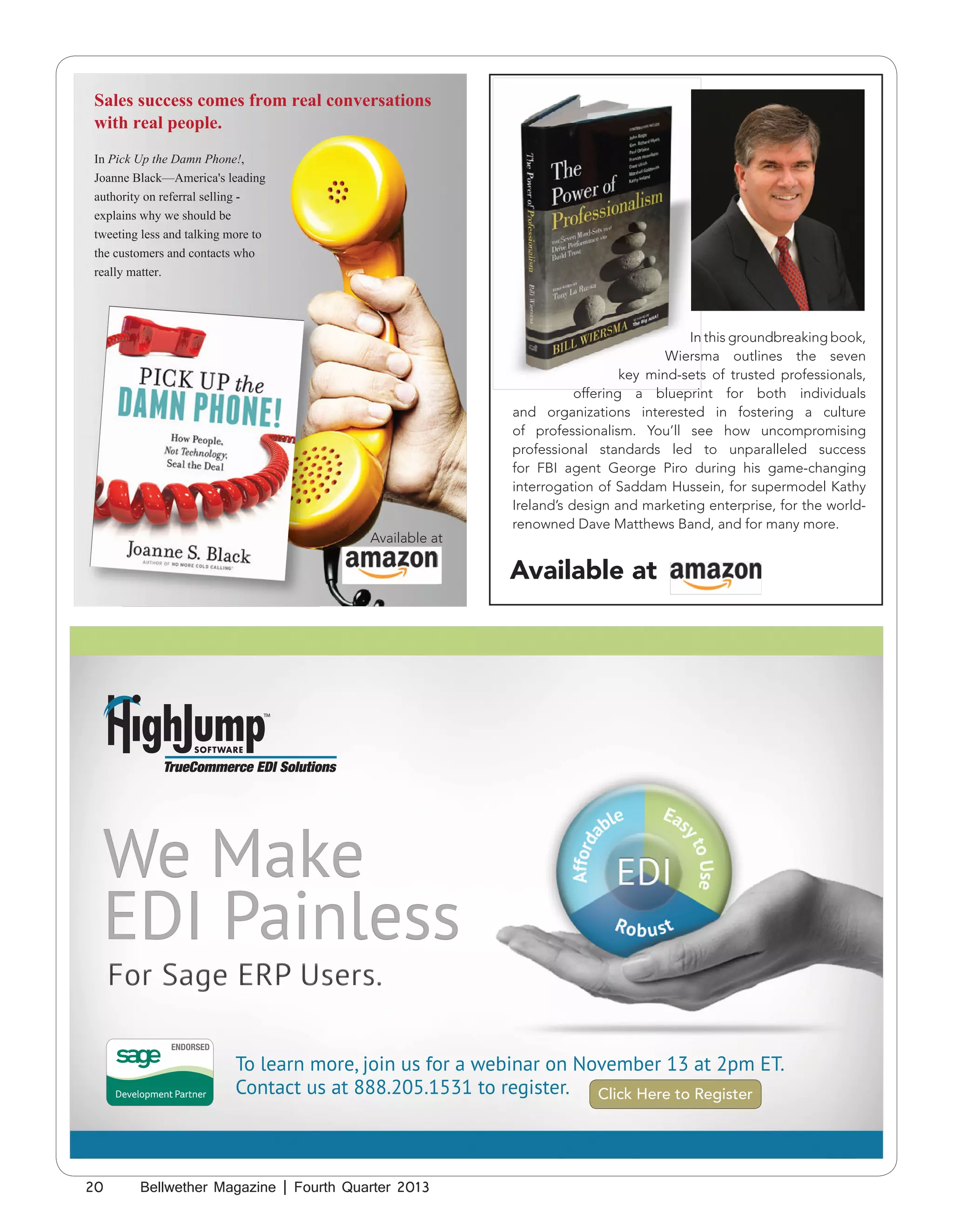 Sales success comes from real conversations
with real people.
In Pick Up the Damn Phone!,
Joanne Black—America's leading
authority on referral selling explains why we should be
tweeting less and talking more to
the customers and contacts who
really matter.

Available at

In this groundbreaking book,
Wiersma outlines the seven
key mind-sets of trusted professionals,
offering a blueprint for both individuals
and organizations interested in fostering a culture
of professionalism. You’ll see how uncompromising
professional standards led to unparalleled success
for FBI agent George Piro during his game-changing
interrogation of Saddam Hussein, for supermodel Kathy
Ireland’s design and marketing enterprise, for the worldrenowned Dave Matthews Band, and for many more.

Available at

We Make
EDI Painless
To learn more, join us for a webinar on November 13 at 2pm ET.
Contact us at 888.205.1531 to register. Click Here to Register

20

Bellwether Magazine | Fourth Quarter 2013

 