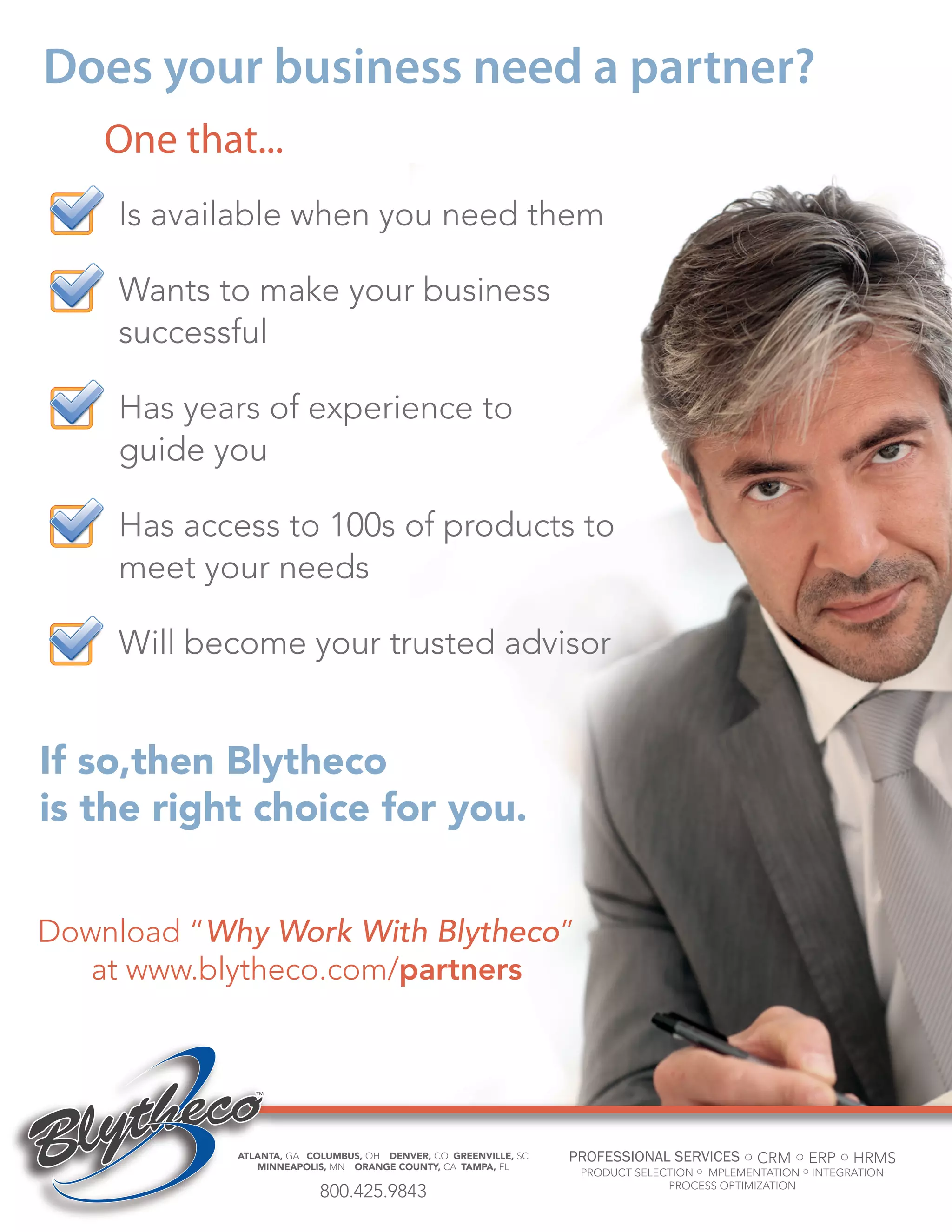 Does your business need a partner?
One that...
Is available when you need them
Wants to make your business
successful
Has years of experience to
guide you
Has access to 100s of products to
meet your needs
Will become your trusted advisor

If so,then Blytheco
is the right choice for you.
Download “Why Work With Blytheco”
at www.blytheco.com/partners

ATLANTA, GA COLUMBUS, OH DENVER, CO GREENVILLE, SC
MINNEAPOLIS, MN ORANGE COUNTY, CA TAMPA, FL

PROFESSIONAL SERVICES ○ CRM ○ ERP ○ HRMS
PRODUCT SELECTION ○ IMPLEMENTATION ○ INTEGRATION
PROCESS OPTIMIZATION

800.425.9843
bell•weth•er -noun: one who takes initiative or leadership
bell•weth•er -noun: one who takes initiative or leadership

21
21

 