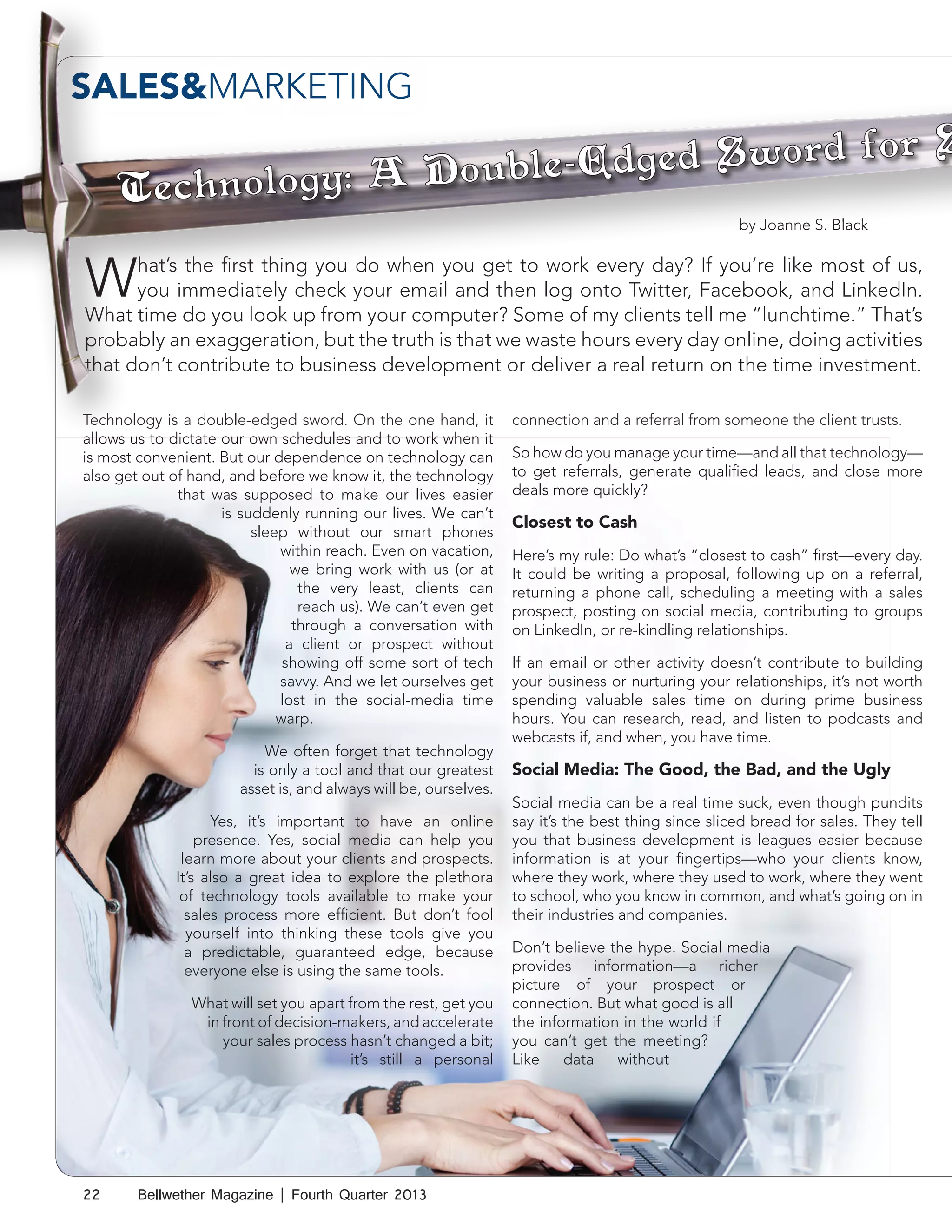 SALES&MARKETING
by Joanne S. Black

by Joanne S. Black

W

hat’s the first thing you do when you get to work every day? If you’re like most of us,
you immediately check your email and then log onto Twitter, Facebook, and LinkedIn.
What time do you look up from your computer? Some of my clients tell me “lunchtime.” That’s
probably an exaggeration, but the truth is that we waste hours every day online, doing activities
that don’t contribute to business development or deliver a real return on the time investment.
Technology is a double-edged sword. On the one hand, it
allows us to dictate our own schedules and to work when it
is most convenient. But our dependence on technology can
also get out of hand, and before we know it, the technology
that was supposed to make our lives easier
is suddenly running our lives. We can’t
sleep without our smart phones
within reach. Even on vacation,
we bring work with us (or at
the very least, clients can
reach us). We can’t even get
through a conversation with
a client or prospect without
showing off some sort of tech
savvy. And we let ourselves get
lost in the social-media time
warp.
We often forget that technology
is only a tool and that our greatest
asset is, and always will be, ourselves.
Yes, it’s important to have an online
presence. Yes, social media can help you
learn more about your clients and prospects.
It’s also a great idea to explore the plethora
of technology tools available to make your
sales process more efficient. But don’t fool
yourself into thinking these tools give you
a predictable, guaranteed edge, because
everyone else is using the same tools.
What will set you apart from the rest, get you
in front of decision-makers, and accelerate
your sales process hasn’t changed a bit;
it’s still a personal

22

Bellwether Magazine | Fourth Quarter 2013

connection and a referral from someone the client trusts.
So how do you manage your time—and all that technology—
to get referrals, generate qualified leads, and close more
deals more quickly?

Closest to Cash
Here’s my rule: Do what’s “closest to cash” first—every day.
It could be writing a proposal, following up on a referral,
returning a phone call, scheduling a meeting with a sales
prospect, posting on social media, contributing to groups
on LinkedIn, or re-kindling relationships.
If an email or other activity doesn’t contribute to building
your business or nurturing your relationships, it’s not worth
spending valuable sales time on during prime business
hours. You can research, read, and listen to podcasts and
webcasts if, and when, you have time.

Social Media: The Good, the Bad, and the Ugly
Social media can be a real time suck, even though pundits
say it’s the best thing since sliced bread for sales. They tell
you that business development is leagues easier because
information is at your fingertips—who your clients know,
where they work, where they used to work, where they went
to school, who you know in common, and what’s going on in
their industries and companies.
Don’t believe the hype. Social media
provides information—a richer
picture of your prospect or
connection. But what good is all
the information in the world if
you can’t get the meeting?
Like
data
without

 