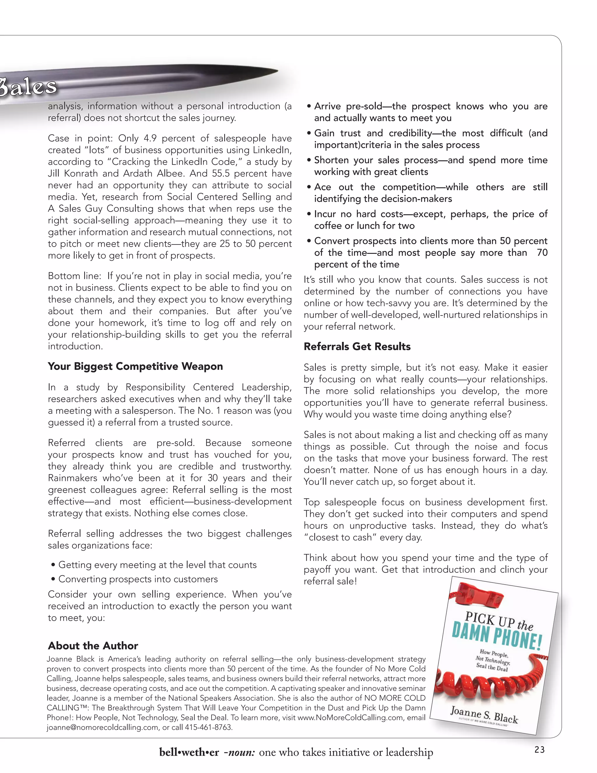 analysis, information without a personal introduction (a
referral) does not shortcut the sales journey.
Case in point: Only 4.9 percent of salespeople have
created “lots” of business opportunities using LinkedIn,
according to “Cracking the LinkedIn Code,” a study by
Jill Konrath and Ardath Albee. And 55.5 percent have
never had an opportunity they can attribute to social
media. Yet, research from Social Centered Selling and
A Sales Guy Consulting shows that when reps use the
right social-selling approach—meaning they use it to
gather information and research mutual connections, not
to pitch or meet new clients—they are 25 to 50 percent
more likely to get in front of prospects.

•	Arrive pre-sold—the prospect knows who you are
and actually wants to meet you
•	Gain trust and credibility—the most difficult (and
important)criteria in the sales process
•	Shorten your sales process—and spend more time
working with great clients
•	Ace out the competition—while others are still
identifying the decision-makers
•	Incur no hard costs—except, perhaps, the price of
coffee or lunch for two
•	Convert prospects into clients more than 50 percent
of the time—and most people say more than 70
percent of the time

Bottom line: If you’re not in play in social media, you’re
not in business. Clients expect to be able to find you on
these channels, and they expect you to know everything
about them and their companies. But after you’ve
done your homework, it’s time to log off and rely on
your relationship-building skills to get you the referral
introduction.

It’s still who you know that counts. Sales success is not
determined by the number of connections you have
online or how tech-savvy you are. It’s determined by the
number of well-developed, well-nurtured relationships in
your referral network.

Your Biggest Competitive Weapon

Sales is pretty simple, but it’s not easy. Make it easier
by focusing on what really counts—your relationships.
The more solid relationships you develop, the more
opportunities you’ll have to generate referral business.
Why would you waste time doing anything else?

In a study by Responsibility Centered Leadership,
researchers asked executives when and why they’ll take
a meeting with a salesperson. The No. 1 reason was (you
guessed it) a referral from a trusted source.
Referred clients are pre-sold. Because someone
your prospects know and trust has vouched for you,
they already think you are credible and trustworthy.
Rainmakers who’ve been at it for 30 years and their
greenest colleagues agree: Referral selling is the most
effective—and most efficient—business-development
strategy that exists. Nothing else comes close.
Referral selling addresses the two biggest challenges
sales organizations face:
•	Getting every meeting at the level that counts
•	Converting prospects into customers

Referrals Get Results

Sales is not about making a list and checking off as many
things as possible. Cut through the noise and focus
on the tasks that move your business forward. The rest
doesn’t matter. None of us has enough hours in a day.
You’ll never catch up, so forget about it.
Top salespeople focus on business development first.
They don’t get sucked into their computers and spend
hours on unproductive tasks. Instead, they do what’s
“closest to cash” every day.
Think about how you spend your time and the type of
payoff you want. Get that introduction and clinch your
referral sale!

Consider your own selling experience. When you’ve
received an introduction to exactly the person you want
to meet, you:

About the Author
Joanne Black is America’s leading authority on referral selling—the only business-development strategy
proven to convert prospects into clients more than 50 percent of the time. As the founder of No More Cold
Calling, Joanne helps salespeople, sales teams, and business owners build their referral networks, attract more
business, decrease operating costs, and ace out the competition. A captivating speaker and innovative seminar
leader, Joanne is a member of the National Speakers Association. She is also the author of NO MORE COLD
CALLING™: The Breakthrough System That Will Leave Your Competition in the Dust and Pick Up the Damn
Phone!: How People, Not Technology, Seal the Deal. To learn more, visit www.NoMoreColdCalling.com, email
joanne@nomorecoldcalling.com, or call 415-461-8763.

bell•weth•er -noun: one who takes initiative or leadership

23

 