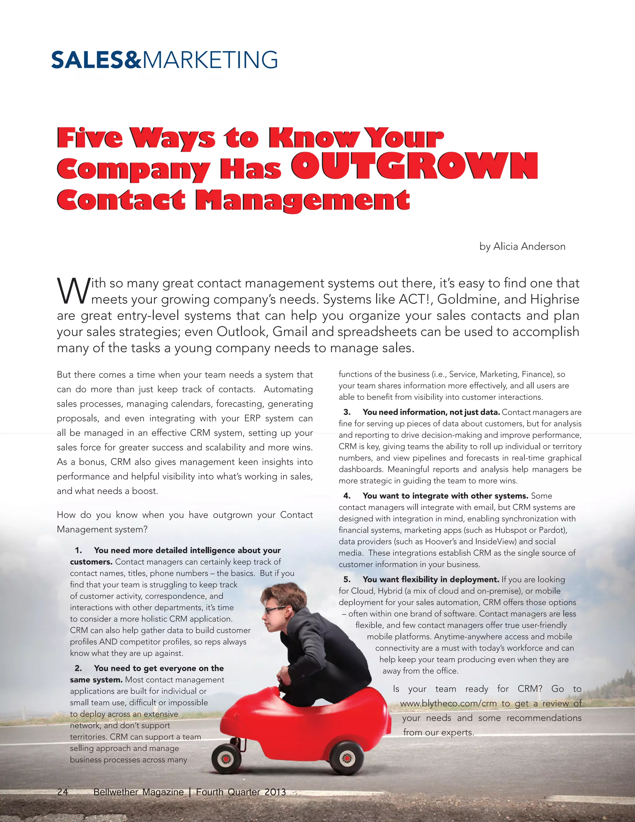 SALES&MARKETING

Five Ways to Know Your
Company Has OUTGROWN
Contact Management
by Alicia Anderson

W

ith so many great contact management systems out there, it’s easy to find one that
meets your growing company’s needs. Systems like ACT!, Goldmine, and Highrise
are great entry-level systems that can help you organize your sales contacts and plan
your sales strategies; even Outlook, Gmail and spreadsheets can be used to accomplish
many of the tasks a young company needs to manage sales.
But there comes a time when your team needs a system that
can do more than just keep track of contacts. Automating
sales processes, managing calendars, forecasting, generating
proposals, and even integrating with your ERP system can
all be managed in an effective CRM system, setting up your
sales force for greater success and scalability and more wins.
As a bonus, CRM also gives management keen insights into
performance and helpful visibility into what’s working in sales,
and what needs a boost.
How do you know when you have outgrown your Contact
Management system?
1.	 You need more detailed intelligence about your
customers. Contact managers can certainly keep track of
contact names, titles, phone numbers – the basics. But if you
find that your team is struggling to keep track
of customer activity, correspondence, and
interactions with other departments, it’s time
to consider a more holistic CRM application.
CRM can also help gather data to build customer
profiles AND competitor profiles, so reps always
know what they are up against.
2.	 You need to get everyone on the
same system. Most contact management
applications are built for individual or
small team use, difficult or impossible
to deploy across an extensive
network, and don’t support
territories. CRM can support a team
selling approach and manage
business processes across many

24

Bellwether Magazine | Fourth Quarter 2013

functions of the business (i.e., Service, Marketing, Finance), so
your team shares information more effectively, and all users are
able to benefit from visibility into customer interactions.
3.	 You need information, not just data. Contact managers are
fine for serving up pieces of data about customers, but for analysis
and reporting to drive decision-making and improve performance,
CRM is key, giving teams the ability to roll up individual or territory
numbers, and view pipelines and forecasts in real-time graphical
dashboards. Meaningful reports and analysis help managers be
more strategic in guiding the team to more wins.
4.	 You want to integrate with other systems. Some
contact managers will integrate with email, but CRM systems are
designed with integration in mind, enabling synchronization with
financial systems, marketing apps (such as Hubspot or Pardot),
data providers (such as Hoover’s and InsideView) and social
media. These integrations establish CRM as the single source of
customer information in your business.
5.	 You want flexibility in deployment. If you are looking
for Cloud, Hybrid (a mix of cloud and on-premise), or mobile
deployment for your sales automation, CRM offers those options
– often within one brand of software. Contact managers are less
flexible, and few contact managers offer true user-friendly
mobile platforms. Anytime-anywhere access and mobile
connectivity are a must with today’s workforce and can
help keep your team producing even when they are
away from the office.

Is your team ready for CRM? Go to
www.blytheco.com/crm to get a review of
your needs and some recommendations
from our experts.

 