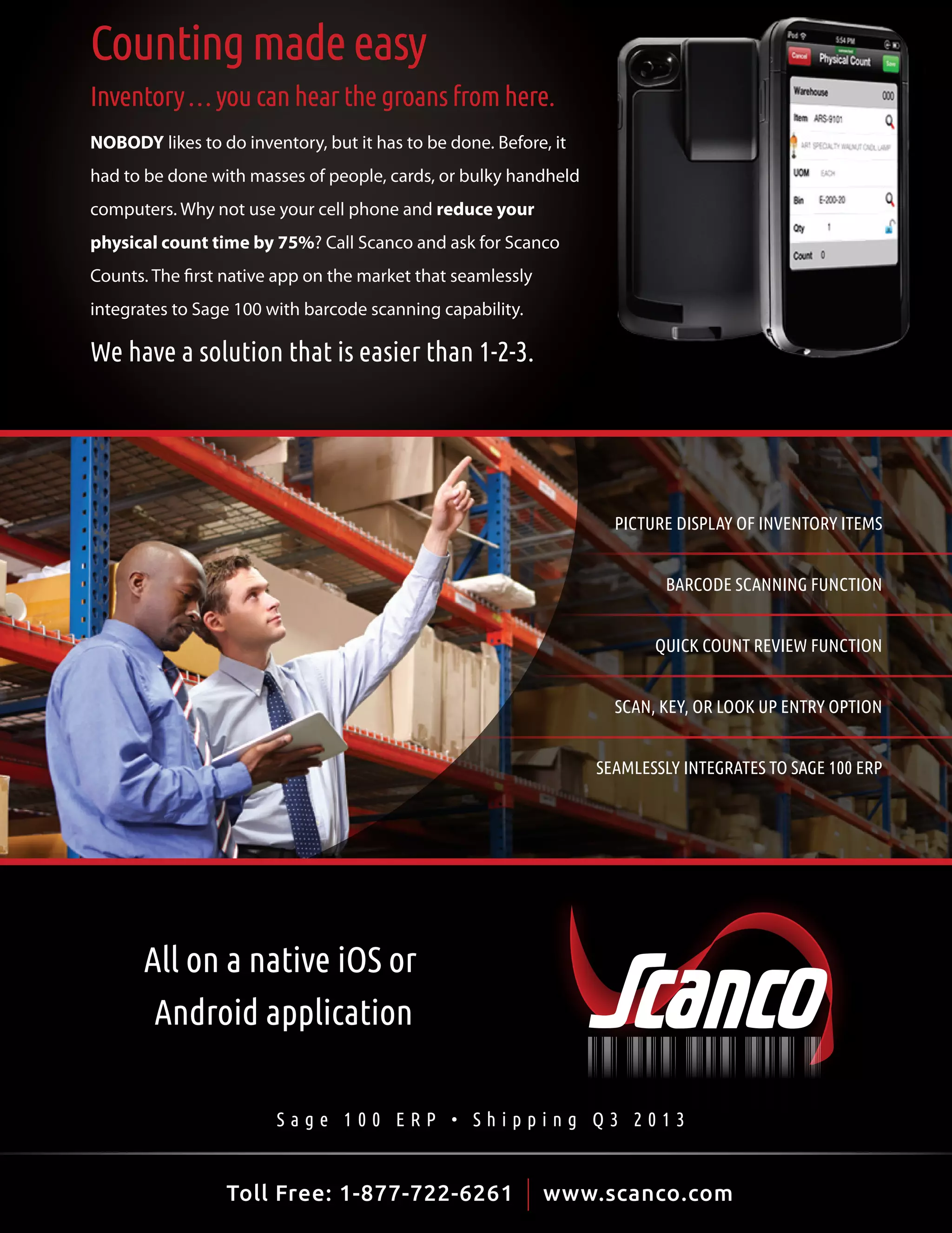 Counting made easy
Inventory … you can hear the groans from here.
NOBODY likes to do inventory, but it has to be done. Before, it
had to be done with masses of people, cards, or bulky handheld
computers. Why not use your cell phone and reduce your
physical count time by 75%? Call Scanco and ask for Scanco
Counts. The first native app on the market that seamlessly
integrates to Sage 100 with barcode scanning capability.

We have a solution that is easier than 1-2-3.

PICTURE DISPLAY OF INVENTORY ITEMS
BARCODE SCANNING FUNCTION
QUICK COUNT REVIEW FUNCTION
SCAN, KEY, OR LOOK UP ENTRY OPTION
SEAMLESSLY INTEGRATES TO SAGE 100 ERP

All on a native iOS or
Android application
Sage 100 ERP • Shipping Q3 2013

Toll Free: 1-877-722-6261 initiative or leadership
bell•weth•er -noun: one who takes | www.scanco.com

25

 