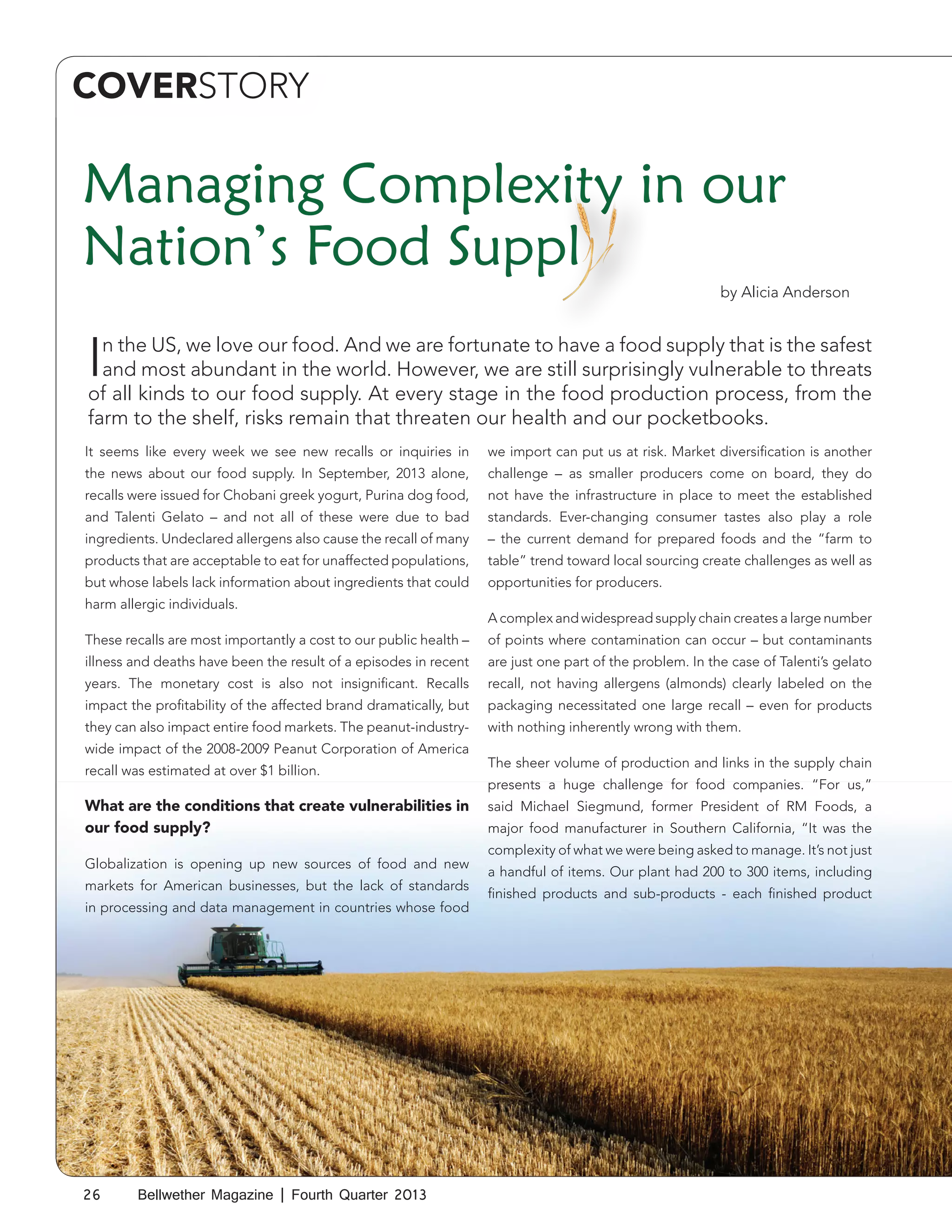 COVERSTORY

Managing Complexity in our
Nation’s Food Suppl
by Alicia Anderson

I

n the US, we love our food. And we are fortunate to have a food supply that is the safest
and most abundant in the world. However, we are still surprisingly vulnerable to threats
of all kinds to our food supply. At every stage in the food production process, from the
farm to the shelf, risks remain that threaten our health and our pocketbooks.
It seems like every week we see new recalls or inquiries in

we import can put us at risk. Market diversification is another

the news about our food supply. In September, 2013 alone,

challenge – as smaller producers come on board, they do

recalls were issued for Chobani greek yogurt, Purina dog food,

not have the infrastructure in place to meet the established

and Talenti Gelato – and not all of these were due to bad

standards. Ever-changing consumer tastes also play a role

ingredients. Undeclared allergens also cause the recall of many

– the current demand for prepared foods and the “farm to

products that are acceptable to eat for unaffected populations,

table” trend toward local sourcing create challenges as well as

but whose labels lack information about ingredients that could

opportunities for producers.

harm allergic individuals.

A complex and widespread supply chain creates a large number

These recalls are most importantly a cost to our public health –

of points where contamination can occur – but contaminants

illness and deaths have been the result of a episodes in recent

are just one part of the problem. In the case of Talenti’s gelato

years. The monetary cost is also not insignificant. Recalls

recall, not having allergens (almonds) clearly labeled on the

impact the profitability of the affected brand dramatically, but

packaging necessitated one large recall – even for products

they can also impact entire food markets. The peanut-industry-

with nothing inherently wrong with them.

wide impact of the 2008-2009 Peanut Corporation of America
recall was estimated at over $1 billion.

What are the conditions that create vulnerabilities in
our food supply?
Globalization is opening up new sources of food and new
markets for American businesses, but the lack of standards
in processing and data management in countries whose food

26

Bellwether Magazine | Fourth Quarter 2013

The sheer volume of production and links in the supply chain
presents a huge challenge for food companies. “For us,”
said Michael Siegmund, former President of RM Foods, a
major food manufacturer in Southern California, “It was the
complexity of what we were being asked to manage. It’s not just
a handful of items. Our plant had 200 to 300 items, including
finished products and sub-products - each finished product

 