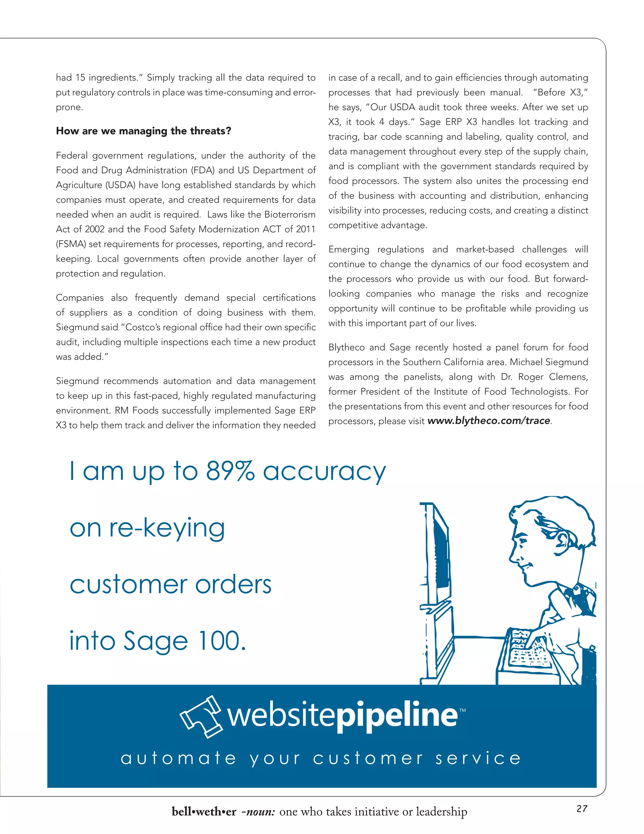 had 15 ingredients.” Simply tracking all the data required to

in case of a recall, and to gain efficiencies through automating

put regulatory controls in place was time-consuming and error-

processes that had previously been manual.

prone.

he says, “Our USDA audit took three weeks. After we set up

How are we managing the threats?
Federal government regulations, under the authority of the
Food and Drug Administration (FDA) and US Department of
Agriculture (USDA) have long established standards by which
companies must operate, and created requirements for data
needed when an audit is required. Laws like the Bioterrorism
Act of 2002 and the Food Safety Modernization ACT of 2011
(FSMA) set requirements for processes, reporting, and recordkeeping. Local governments often provide another layer of
protection and regulation.

“Before X3,”

X3, it took 4 days.” Sage ERP X3 handles lot tracking and
tracing, bar code scanning and labeling, quality control, and
data management throughout every step of the supply chain,
and is compliant with the government standards required by
food processors. The system also unites the processing end
of the business with accounting and distribution, enhancing
visibility into processes, reducing costs, and creating a distinct
competitive advantage.
Emerging regulations and market-based challenges will
continue to change the dynamics of our food ecosystem and
the processors who provide us with our food. But forward-

Companies also frequently demand special certifications
of suppliers as a condition of doing business with them.
Siegmund said “Costco’s regional office had their own specific
audit, including multiple inspections each time a new product
was added.”

looking companies who manage the risks and recognize
opportunity will continue to be profitable while providing us
with this important part of our lives.
Blytheco and Sage recently hosted a panel forum for food
processors in the Southern California area. Michael Siegmund

Siegmund recommends automation and data management
to keep up in this fast-paced, highly regulated manufacturing
environment. RM Foods successfully implemented Sage ERP
X3 to help them track and deliver the information they needed

was among the panelists, along with Dr. Roger Clemens,
former President of the Institute of Food Technologists. For
the presentations from this event and other resources for food
processors, please visit www.blytheco.com/trace.

bell•weth•er -noun: one who takes initiative or leadership

27

 