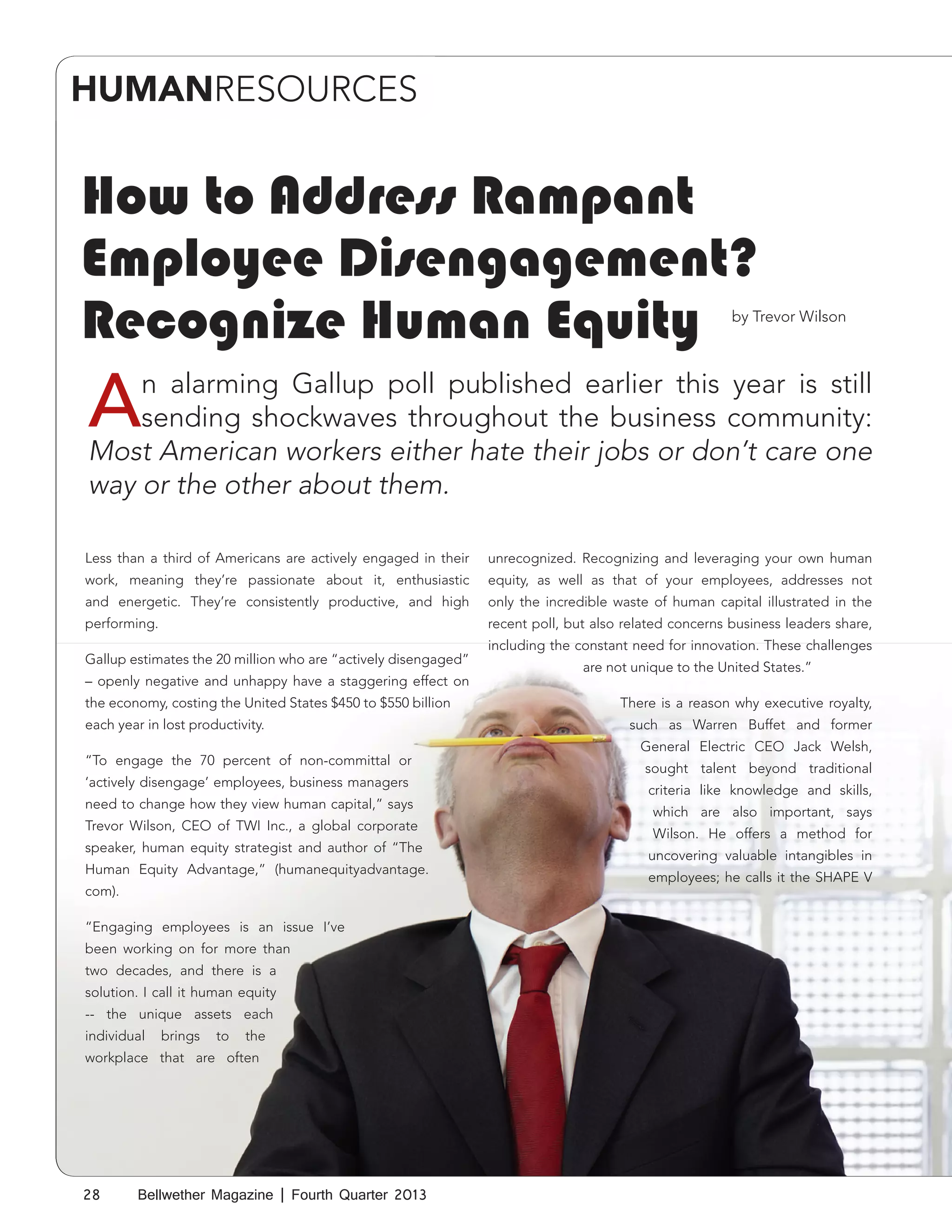 HUMANRESOURCES

How to Address Rampant
Employee Disengagement?
Recognize Human Equity

by Trevor Wilson

A

n alarming Gallup poll published earlier this year is still
sending shockwaves throughout the business community:
Most American workers either hate their jobs or don’t care one
way or the other about them.

Less than a third of Americans are actively engaged in their

unrecognized. Recognizing and leveraging your own human

work, meaning they’re passionate about it, enthusiastic

equity, as well as that of your employees, addresses not

and energetic. They’re consistently productive, and high

only the incredible waste of human capital illustrated in the

performing.

recent poll, but also related concerns business leaders share,

Gallup estimates the 20 million who are “actively disengaged”
– openly negative and unhappy have a staggering effect on
the economy, costing the United States $450 to $550 billion
each year in lost productivity.
“To engage the 70 percent of non-committal or
‘actively disengage’ employees, business managers
need to change how they view human capital,” says
Trevor Wilson, CEO of TWI Inc., a global corporate
speaker, human equity strategist and author of “The
Human Equity Advantage,” (humanequityadvantage.
com).
“Engaging employees is an issue I’ve
been working on for more than
two decades, and there is a
solution. I call it human equity
-- the unique assets each
individual

brings

to

the

workplace that are often

28

Bellwether Magazine | Fourth Quarter 2013

including the constant need for innovation. These challenges
are not unique to the United States.”
There is a reason why executive royalty,
such as Warren Buffet and former
General Electric CEO Jack Welsh,
sought talent beyond traditional
criteria like knowledge and skills,
which are also important, says
Wilson. He offers a method for
uncovering valuable intangibles in
employees; he calls it the SHAPE V

 