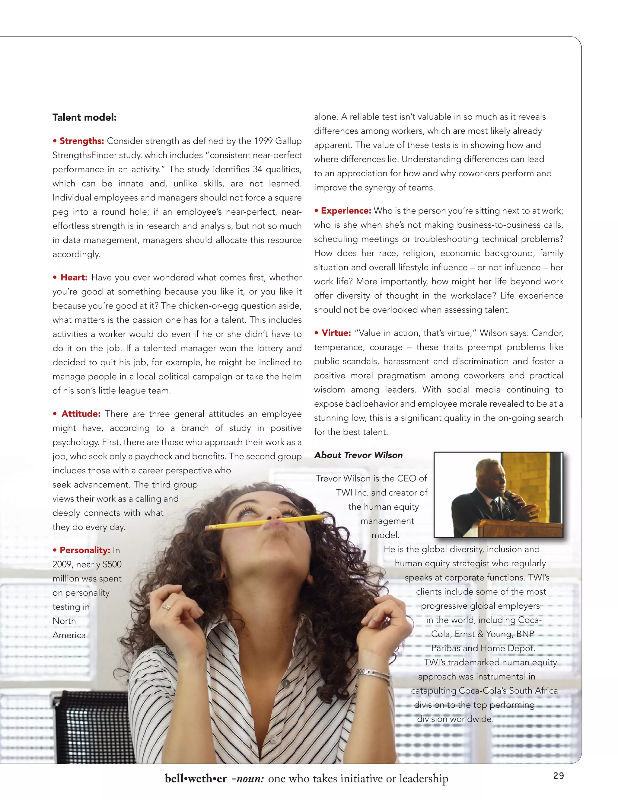 Talent model:

alone. A reliable test isn’t valuable in so much as it reveals

• Strengths: Consider strength as defined by the 1999 Gallup
StrengthsFinder study, which includes “consistent near-perfect
performance in an activity.” The study identifies 34 qualities,
which can be innate and, unlike skills, are not learned.
Individual employees and managers should not force a square

differences among workers, which are most likely already
apparent. The value of these tests is in showing how and
where differences lie. Understanding differences can lead
to an appreciation for how and why coworkers perform and
improve the synergy of teams.

peg into a round hole; if an employee’s near-perfect, near-

• Experience: Who is the person you’re sitting next to at work;

effortless strength is in research and analysis, but not so much

who is she when she’s not making business-to-business calls,

in data management, managers should allocate this resource

scheduling meetings or troubleshooting technical problems?

accordingly.

How does her race, religion, economic background, family

• Heart: Have you ever wondered what comes first, whether
you’re good at something because you like it, or you like it
because you’re good at it? The chicken-or-egg question aside,
what matters is the passion one has for a talent. This includes

situation and overall lifestyle influence – or not influence – her
work life? More importantly, how might her life beyond work
offer diversity of thought in the workplace? Life experience
should not be overlooked when assessing talent.

activities a worker would do even if he or she didn’t have to

• Virtue: “Value in action, that’s virtue,” Wilson says. Candor,

do it on the job. If a talented manager won the lottery and

temperance, courage – these traits preempt problems like

decided to quit his job, for example, he might be inclined to

public scandals, harassment and discrimination and foster a

manage people in a local political campaign or take the helm

positive moral pragmatism among coworkers and practical

of his son’s little league team.

wisdom among leaders. With social media continuing to

• Attitude: There are three general attitudes an employee
might have, according to a branch of study in positive
psychology. First, there are those who approach their work as a
job, who seek only a paycheck and benefits. The second group
includes those with a career perspective who
seek advancement. The third group
views their work as a calling and
deeply connects with what
they do every day.
• Personality: In
2009, nearly $500
million was spent
on personality
testing in
North
America

expose bad behavior and employee morale revealed to be at a
stunning low, this is a significant quality in the on-going search
for the best talent.
About Trevor Wilson
Trevor Wilson is the CEO of
TWI Inc. and creator of
the human equity
management
model.
He is the global diversity, inclusion and
human equity strategist who regularly
speaks at corporate functions. TWI’s
clients include some of the most
progressive global employers
in the world, including CocaCola, Ernst & Young, BNP
Paribas and Home Depot.
TWI’s trademarked human equity
approach was instrumental in
catapulting Coca-Cola’s South Africa
division to the top performing
division worldwide.

bell•weth•er -noun: one who takes initiative or leadership

29

 