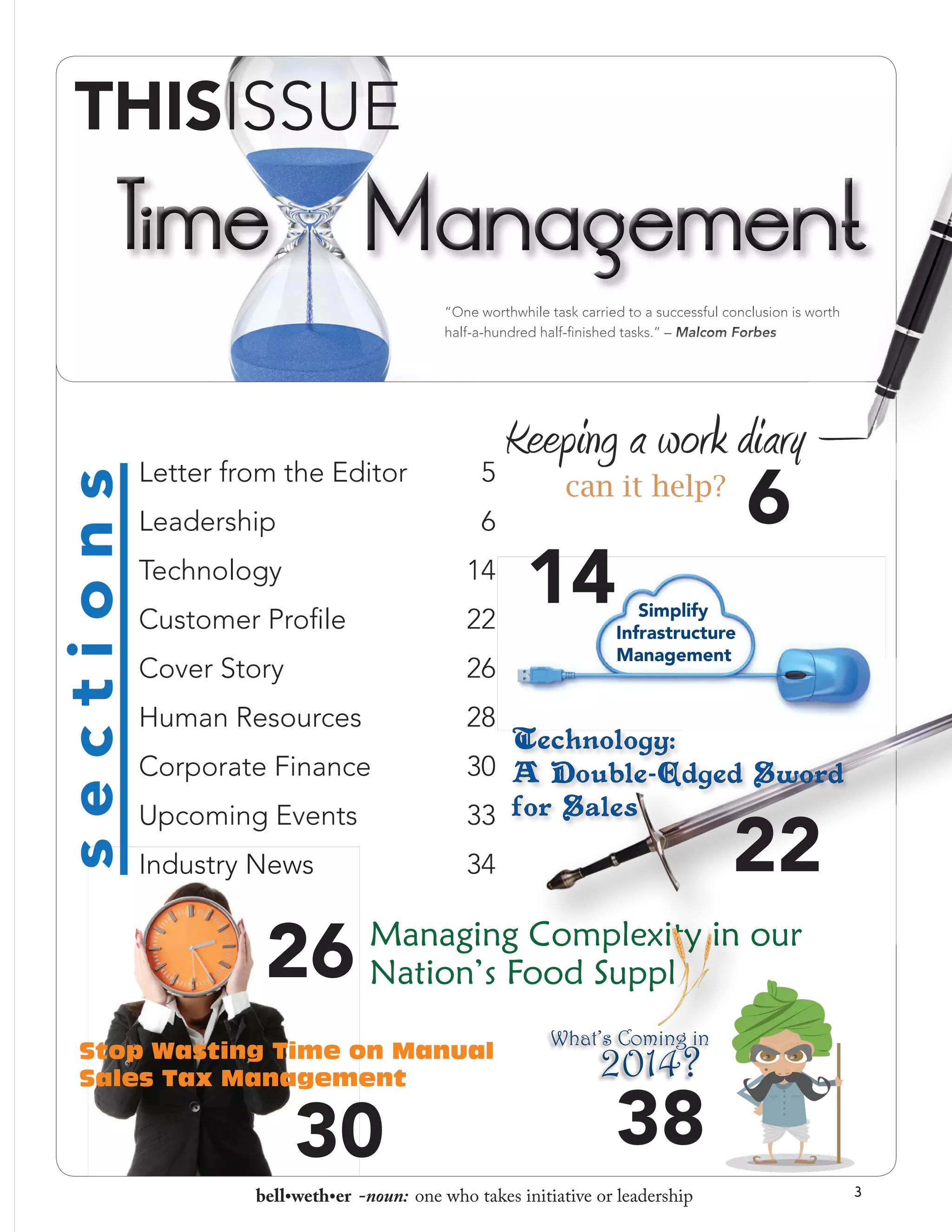 sections

“One worthwhile task carried to a successful conclusion is worth
half-a-hundred half-finished tasks.” – Malcom Forbes

Letter from the Editor

Keeping a work diary –
5

Leadership

6

Technology

14

Customer Profile

22

Cover Story

26

Human Resources

28

Corporate Finance

30

Upcoming Events

33

Industry News

34

26

6

can it help?

14

Simplify
Infrastructure
Management

22

Managing Complexity in our
Nation’s Food Suppl

Stop Wasting Time on Manual
Sales Tax Management

30	

What’s Coming in

2014?

38	

bell•weth•er -noun: one who takes initiative or leadership

3

 
