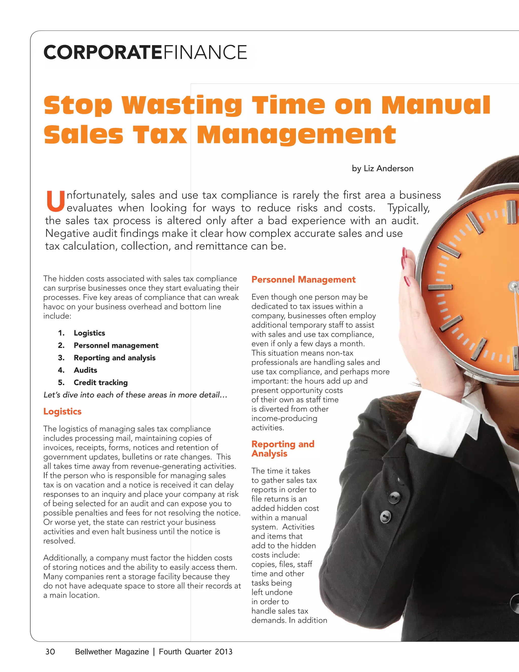 CORPORATEFINANCE

Stop Wasting Time on Manual
Sales Tax Management
by Liz Anderson

U

nfortunately, sales and use tax compliance is rarely the first area a business
evaluates when looking for ways to reduce risks and costs. Typically,
the sales tax process is altered only after a bad experience with an audit.
Negative audit findings make it clear how complex accurate sales and use
tax calculation, collection, and remittance can be.
The hidden costs associated with sales tax compliance
can surprise businesses once they start evaluating their
processes. Five key areas of compliance that can wreak
havoc on your business overhead and bottom line
include:
1.	 Logistics
2.	 Personnel management
3.	 Reporting and analysis
4.	 Audits
5.	 Credit tracking

Let’s dive into each of these areas in more detail…

Logistics
The logistics of managing sales tax compliance
includes processing mail, maintaining copies of
invoices, receipts, forms, notices and retention of
government updates, bulletins or rate changes. This
all takes time away from revenue-generating activities.
If the person who is responsible for managing sales
tax is on vacation and a notice is received it can delay
responses to an inquiry and place your company at risk
of being selected for an audit and can expose you to
possible penalties and fees for not resolving the notice.
Or worse yet, the state can restrict your business
activities and even halt business until the notice is
resolved.
Additionally, a company must factor the hidden costs
of storing notices and the ability to easily access them.
Many companies rent a storage facility because they
do not have adequate space to store all their records at
a main location.

30

Bellwether Magazine | Fourth Quarter 2013

Personnel Management
Even though one person may be
dedicated to tax issues within a
company, businesses often employ
additional temporary staff to assist
with sales and use tax compliance,
even if only a few days a month.
This situation means non-tax
professionals are handling sales and
use tax compliance, and perhaps more
important: the hours add up and
present opportunity costs
of their own as staff time
is diverted from other
income-producing
activities.

Reporting and
Analysis
The time it takes
to gather sales tax
reports in order to
file returns is an
added hidden cost
within a manual
system. Activities
and items that
add to the hidden
costs include:
copies, files, staff
time and other
tasks being
left undone
in order to
handle sales tax
demands. In addition

 