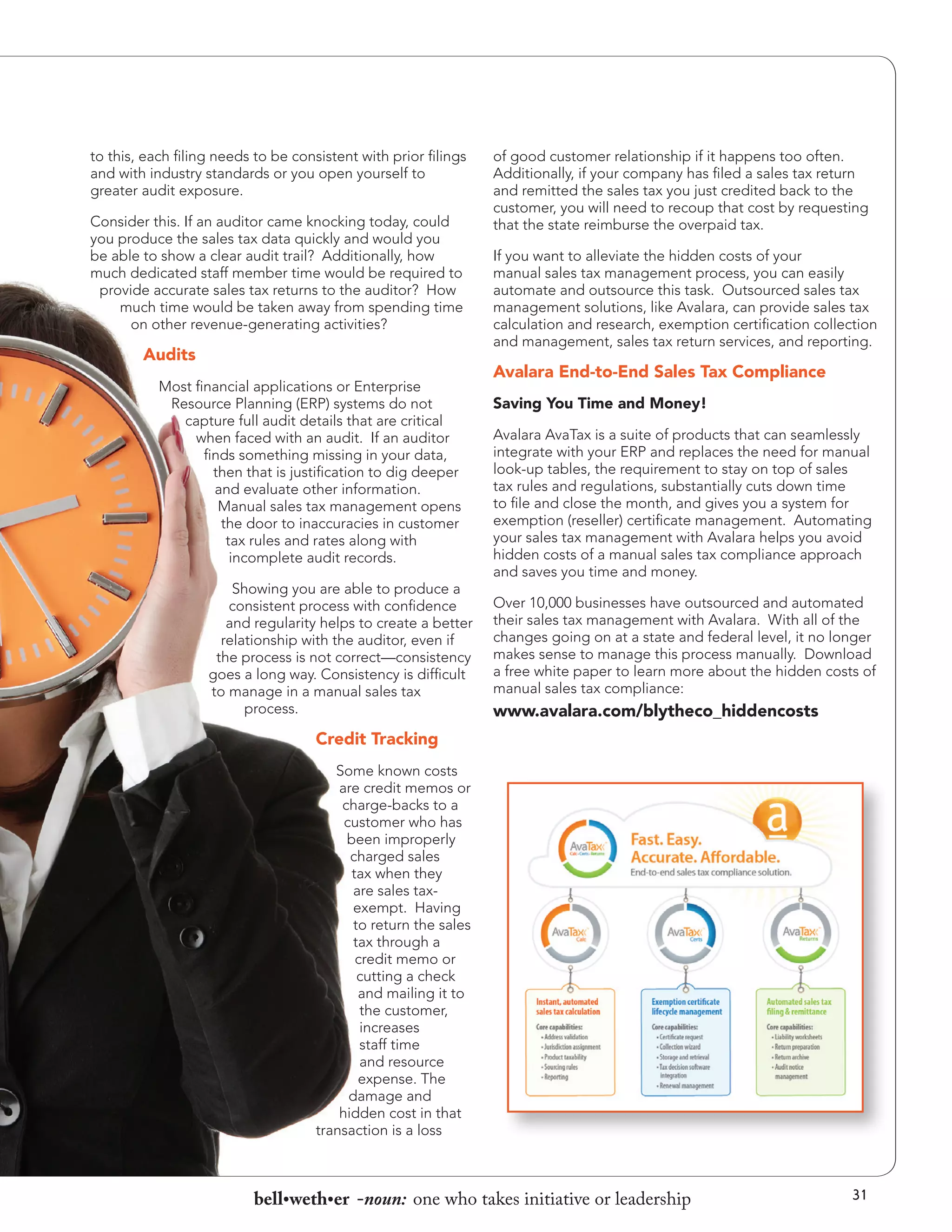 to this, each filing needs to be consistent with prior filings
and with industry standards or you open yourself to
greater audit exposure.
Consider this. If an auditor came knocking today, could
you produce the sales tax data quickly and would you
be able to show a clear audit trail? Additionally, how
much dedicated staff member time would be required to
provide accurate sales tax returns to the auditor? How
much time would be taken away from spending time
on other revenue-generating activities?

Audits
Most financial applications or Enterprise
Resource Planning (ERP) systems do not
capture full audit details that are critical
when faced with an audit. If an auditor
finds something missing in your data,
then that is justification to dig deeper
and evaluate other information.
Manual sales tax management opens
the door to inaccuracies in customer
tax rules and rates along with
incomplete audit records.
Showing you are able to produce a
consistent process with confidence
and regularity helps to create a better
relationship with the auditor, even if
the process is not correct—consistency
goes a long way. Consistency is difficult
to manage in a manual sales tax
process.

of good customer relationship if it happens too often.
Additionally, if your company has filed a sales tax return
and remitted the sales tax you just credited back to the
customer, you will need to recoup that cost by requesting
that the state reimburse the overpaid tax.
If you want to alleviate the hidden costs of your
manual sales tax management process, you can easily
automate and outsource this task. Outsourced sales tax
management solutions, like Avalara, can provide sales tax
calculation and research, exemption certification collection
and management, sales tax return services, and reporting.

Avalara End-to-End Sales Tax Compliance
Saving You Time and Money!
Avalara AvaTax is a suite of products that can seamlessly
integrate with your ERP and replaces the need for manual
look-up tables, the requirement to stay on top of sales
tax rules and regulations, substantially cuts down time
to file and close the month, and gives you a system for
exemption (reseller) certificate management. Automating
your sales tax management with Avalara helps you avoid
hidden costs of a manual sales tax compliance approach
and saves you time and money.
Over 10,000 businesses have outsourced and automated
their sales tax management with Avalara. With all of the
changes going on at a state and federal level, it no longer
makes sense to manage this process manually. Download
a free white paper to learn more about the hidden costs of
manual sales tax compliance:

www.avalara.com/blytheco_hiddencosts

Credit Tracking
Some known costs
are credit memos or
charge-backs to a
customer who has
been improperly
charged sales
tax when they
are sales taxexempt. Having
to return the sales
tax through a
credit memo or
cutting a check
and mailing it to
the customer,
increases
staff time
and resource
expense. The
damage and
hidden cost in that
transaction is a loss

bell•weth•er -noun: one who takes initiative or leadership

31

 