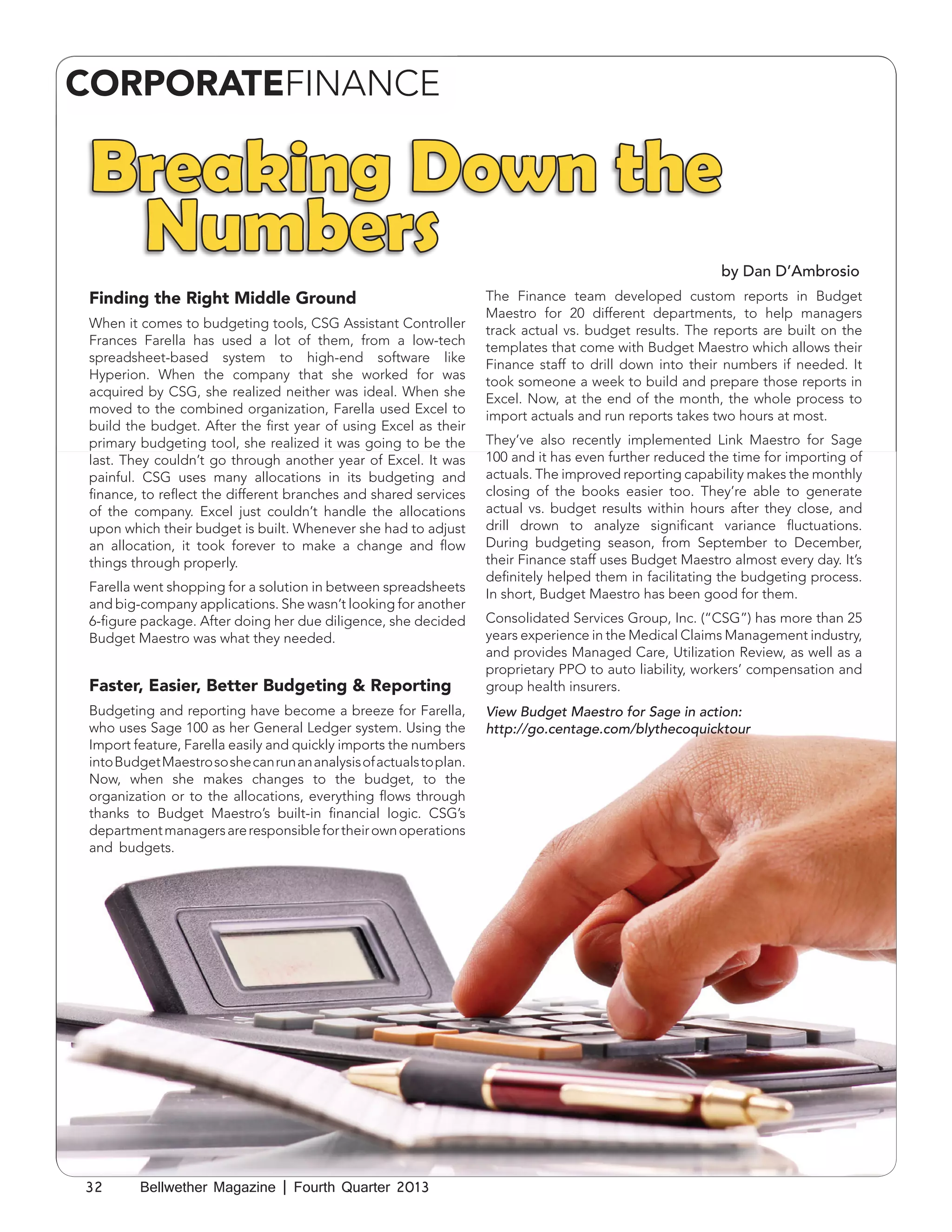 CORPORATEFINANCE

Breaking Down the
Numbers

by Dan D’Ambrosio

Finding the Right Middle Ground
When it comes to budgeting tools, CSG Assistant Controller
Frances Farella has used a lot of them, from a low-tech
spreadsheet-based system to high-end software like
Hyperion. When the company that she worked for was
acquired by CSG, she realized neither was ideal. When she
moved to the combined organization, Farella used Excel to
build the budget. After the first year of using Excel as their
primary budgeting tool, she realized it was going to be the
last. They couldn’t go through another year of Excel. It was
painful. CSG uses many allocations in its budgeting and
finance, to reflect the different branches and shared services
of the company. Excel just couldn’t handle the allocations
upon which their budget is built. Whenever she had to adjust
an allocation, it took forever to make a change and flow
things through properly.
Farella went shopping for a solution in between spreadsheets
and big-company applications. She wasn’t looking for another
6-figure package. After doing her due diligence, she decided
Budget Maestro was what they needed.

Faster, Easier, Better Budgeting & Reporting
Budgeting and reporting have become a breeze for Farella,
who uses Sage 100 as her General Ledger system. Using the
Import feature, Farella easily and quickly imports the numbers
into Budget Maestro so she can run an analysis of actuals to plan.
Now, when she makes changes to the budget, to the
organization or to the allocations, everything flows through
thanks to Budget Maestro’s built-in financial logic. CSG’s
department managers are responsible for their own operations
and budgets.

32

Bellwether Magazine | Fourth Quarter 2013

The Finance team developed custom reports in Budget
Maestro for 20 different departments, to help managers
track actual vs. budget results. The reports are built on the
templates that come with Budget Maestro which allows their
Finance staff to drill down into their numbers if needed. It
took someone a week to build and prepare those reports in
Excel. Now, at the end of the month, the whole process to
import actuals and run reports takes two hours at most.
They’ve also recently implemented Link Maestro for Sage
100 and it has even further reduced the time for importing of
actuals. The improved reporting capability makes the monthly
closing of the books easier too. They’re able to generate
actual vs. budget results within hours after they close, and
drill drown to analyze significant variance fluctuations.
During budgeting season, from September to December,
their Finance staff uses Budget Maestro almost every day. It’s
definitely helped them in facilitating the budgeting process.
In short, Budget Maestro has been good for them.
Consolidated Services Group, Inc. (“CSG”) has more than 25
years experience in the Medical Claims Management industry,
and provides Managed Care, Utilization Review, as well as a
proprietary PPO to auto liability, workers’ compensation and
group health insurers.
View Budget Maestro for Sage in action:
http://go.centage.com/blythecoquicktour

 