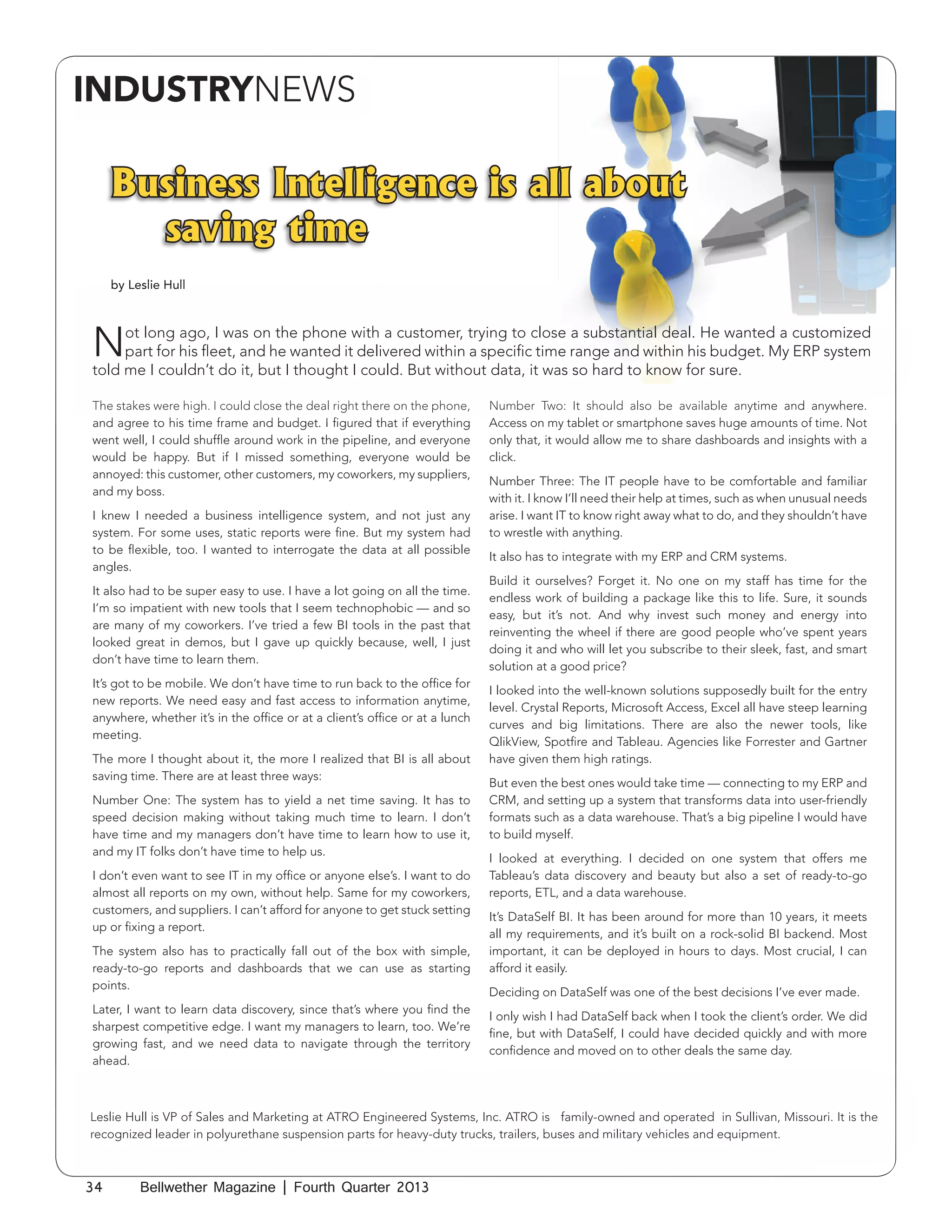 INDUSTRYNEWS

Business Intelligence is all about
saving time
by Leslie Hull

N

ot long ago, I was on the phone with a customer, trying to close a substantial deal. He wanted a customized
part for his fleet, and he wanted it delivered within a specific time range and within his budget. My ERP system
told me I couldn’t do it, but I thought I could. But without data, it was so hard to know for sure.
The stakes were high. I could close the deal right there on the phone,
and agree to his time frame and budget. I figured that if everything
went well, I could shuffle around work in the pipeline, and everyone
would be happy. But if I missed something, everyone would be
annoyed: this customer, other customers, my coworkers, my suppliers,
and my boss.
I knew I needed a business intelligence system, and not just any
system. For some uses, static reports were fine. But my system had
to be flexible, too. I wanted to interrogate the data at all possible
angles.
It also had to be super easy to use. I have a lot going on all the time.
I’m so impatient with new tools that I seem technophobic — and so
are many of my coworkers. I’ve tried a few BI tools in the past that
looked great in demos, but I gave up quickly because, well, I just
don’t have time to learn them.
It’s got to be mobile. We don’t have time to run back to the office for
new reports. We need easy and fast access to information anytime,
anywhere, whether it’s in the office or at a client’s office or at a lunch
meeting.
The more I thought about it, the more I realized that BI is all about
saving time. There are at least three ways:
Number One: The system has to yield a net time saving. It has to
speed decision making without taking much time to learn. I don’t
have time and my managers don’t have time to learn how to use it,
and my IT folks don’t have time to help us.
I don’t even want to see IT in my office or anyone else’s. I want to do
almost all reports on my own, without help. Same for my coworkers,
customers, and suppliers. I can’t afford for anyone to get stuck setting
up or fixing a report.
The system also has to practically fall out of the box with simple,
ready-to-go reports and dashboards that we can use as starting
points.
Later, I want to learn data discovery, since that’s where you find the
sharpest competitive edge. I want my managers to learn, too. We’re
growing fast, and we need data to navigate through the territory
ahead.

Number Two: It should also be available anytime and anywhere.
Access on my tablet or smartphone saves huge amounts of time. Not
only that, it would allow me to share dashboards and insights with a
click.
Number Three: The IT people have to be comfortable and familiar
with it. I know I’ll need their help at times, such as when unusual needs
arise. I want IT to know right away what to do, and they shouldn’t have
to wrestle with anything.
It also has to integrate with my ERP and CRM systems.
Build it ourselves? Forget it. No one on my staff has time for the
endless work of building a package like this to life. Sure, it sounds
easy, but it’s not. And why invest such money and energy into
reinventing the wheel if there are good people who’ve spent years
doing it and who will let you subscribe to their sleek, fast, and smart
solution at a good price?
I looked into the well-known solutions supposedly built for the entry
level. Crystal Reports, Microsoft Access, Excel all have steep learning
curves and big limitations. There are also the newer tools, like
QlikView, Spotfire and Tableau. Agencies like Forrester and Gartner
have given them high ratings.
But even the best ones would take time — connecting to my ERP and
CRM, and setting up a system that transforms data into user-friendly
formats such as a data warehouse. That’s a big pipeline I would have
to build myself.
I looked at everything. I decided on one system that offers me
Tableau’s data discovery and beauty but also a set of ready-to-go
reports, ETL, and a data warehouse.
It’s DataSelf BI. It has been around for more than 10 years, it meets
all my requirements, and it’s built on a rock-solid BI backend. Most
important, it can be deployed in hours to days. Most crucial, I can
afford it easily.
Deciding on DataSelf was one of the best decisions I’ve ever made.
I only wish I had DataSelf back when I took the client’s order. We did
fine, but with DataSelf, I could have decided quickly and with more
confidence and moved on to other deals the same day.

Leslie Hull is VP of Sales and Marketing at ATRO Engineered Systems, Inc. ATRO is family-owned and operated in Sullivan, Missouri. It is the
recognized leader in polyurethane suspension parts for heavy-duty trucks, trailers, buses and military vehicles and equipment.

34

Bellwether Magazine | Fourth Quarter 2013

 
