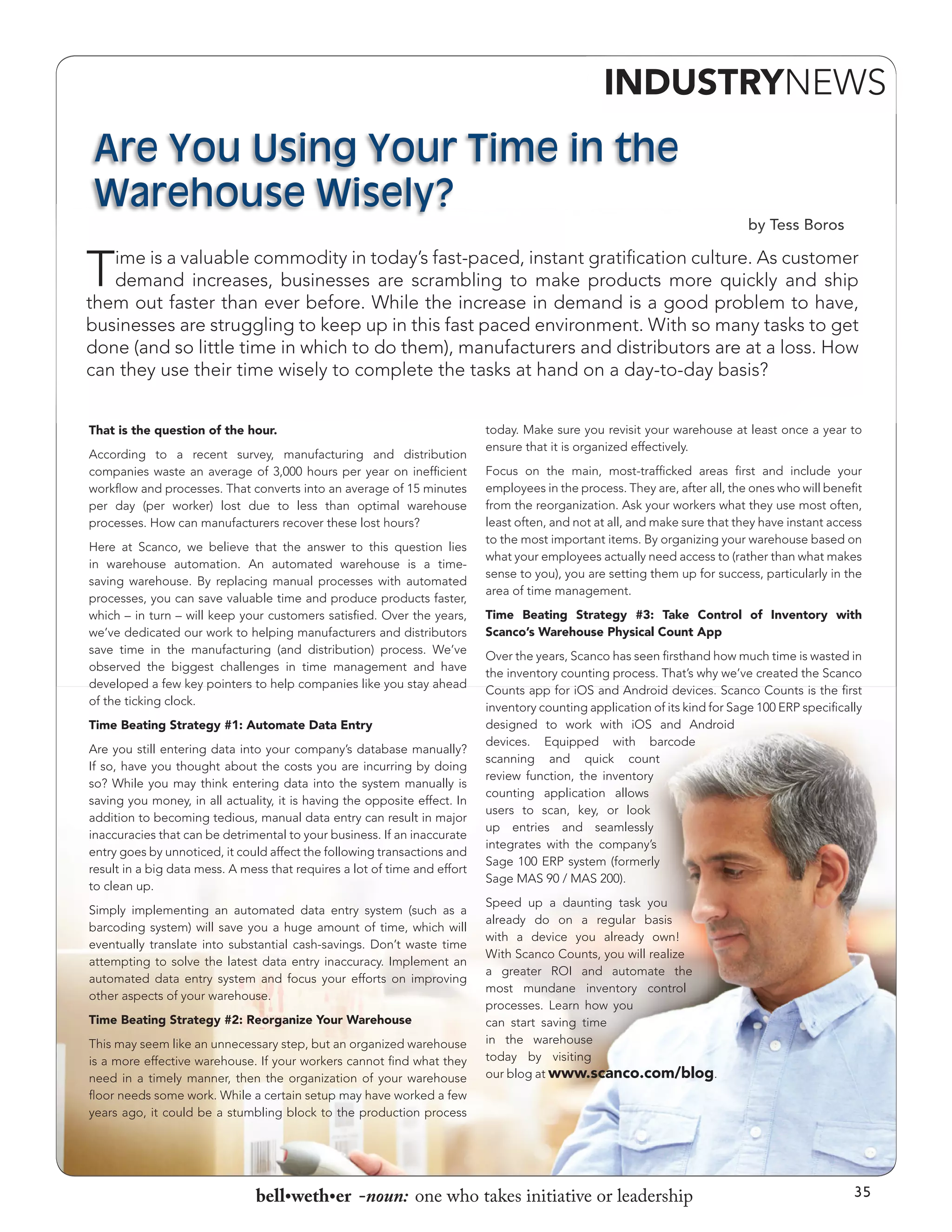 INDUSTRYNEWS

Are You Using Your Time in the
Warehouse Wisely?
by Tess Boros

T

ime is a valuable commodity in today’s fast-paced, instant gratification culture. As customer
demand increases, businesses are scrambling to make products more quickly and ship
them out faster than ever before. While the increase in demand is a good problem to have,
businesses are struggling to keep up in this fast paced environment. With so many tasks to get
done (and so little time in which to do them), manufacturers and distributors are at a loss. How
can they use their time wisely to complete the tasks at hand on a day-to-day basis?
That is the question of the hour.
According to a recent survey, manufacturing and distribution
companies waste an average of 3,000 hours per year on inefficient
workflow and processes. That converts into an average of 15 minutes
per day (per worker) lost due to less than optimal warehouse
processes. How can manufacturers recover these lost hours?
Here at Scanco, we believe that the answer to this question lies
in warehouse automation. An automated warehouse is a timesaving warehouse. By replacing manual processes with automated
processes, you can save valuable time and produce products faster,
which – in turn – will keep your customers satisfied. Over the years,
we’ve dedicated our work to helping manufacturers and distributors
save time in the manufacturing (and distribution) process. We’ve
observed the biggest challenges in time management and have
developed a few key pointers to help companies like you stay ahead
of the ticking clock.
Time Beating Strategy #1: Automate Data Entry
Are you still entering data into your company’s database manually?
If so, have you thought about the costs you are incurring by doing
so? While you may think entering data into the system manually is
saving you money, in all actuality, it is having the opposite effect. In
addition to becoming tedious, manual data entry can result in major
inaccuracies that can be detrimental to your business. If an inaccurate
entry goes by unnoticed, it could affect the following transactions and
result in a big data mess. A mess that requires a lot of time and effort
to clean up.
Simply implementing an automated data entry system (such as a
barcoding system) will save you a huge amount of time, which will
eventually translate into substantial cash-savings. Don’t waste time
attempting to solve the latest data entry inaccuracy. Implement an
automated data entry system and focus your efforts on improving
other aspects of your warehouse.
Time Beating Strategy #2: Reorganize Your Warehouse
This may seem like an unnecessary step, but an organized warehouse
is a more effective warehouse. If your workers cannot find what they
need in a timely manner, then the organization of your warehouse
floor needs some work. While a certain setup may have worked a few
years ago, it could be a stumbling block to the production process

today. Make sure you revisit your warehouse at least once a year to
ensure that it is organized effectively.
Focus on the main, most-trafficked areas first and include your
employees in the process. They are, after all, the ones who will benefit
from the reorganization. Ask your workers what they use most often,
least often, and not at all, and make sure that they have instant access
to the most important items. By organizing your warehouse based on
what your employees actually need access to (rather than what makes
sense to you), you are setting them up for success, particularly in the
area of time management.
Time Beating Strategy #3: Take Control of Inventory with
Scanco’s Warehouse Physical Count App
Over the years, Scanco has seen firsthand how much time is wasted in
the inventory counting process. That’s why we’ve created the Scanco
Counts app for iOS and Android devices. Scanco Counts is the first
inventory counting application of its kind for Sage 100 ERP specifically
designed to work with iOS and Android
devices. Equipped with barcode
scanning and quick count
review function, the inventory
counting application allows
users to scan, key, or look
up entries and seamlessly
integrates with the company’s
Sage 100 ERP system (formerly
Sage MAS 90 / MAS 200).
Speed up a daunting task you
already do on a regular basis
with a device you already own!
With Scanco Counts, you will realize
a greater ROI and automate the
most mundane inventory control
processes. Learn how you
can start saving time
in the warehouse
today by visiting
our blog at www.scanco.com/blog.

bell•weth•er -noun: one who takes initiative or leadership

35

 