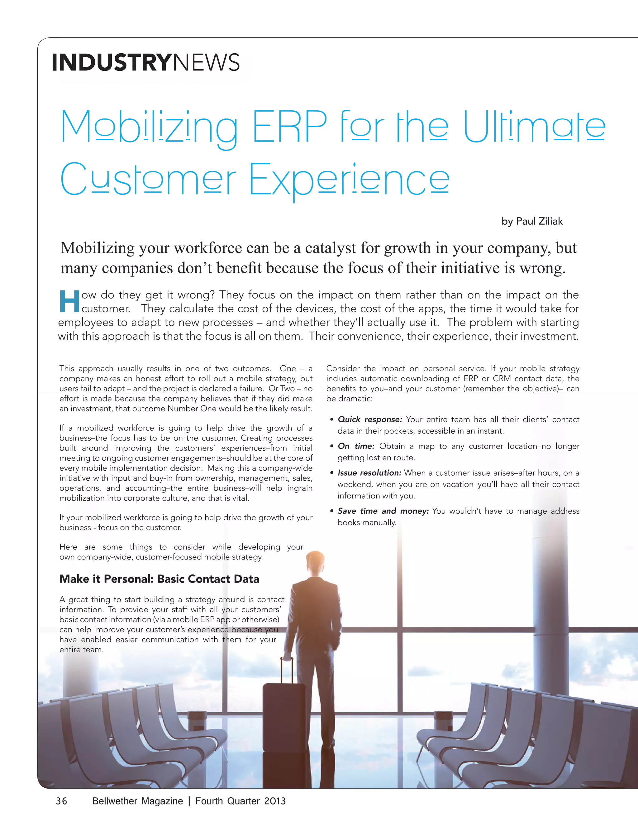 INDUSTRYNEWS

Mobilizing ERP for the Ultimate
Customer Experience
by Paul Ziliak

Mobilizing your workforce can be a catalyst for growth in your company, but
many companies don’t benefit because the focus of their initiative is wrong.

H

ow do they get it wrong? They focus on the impact on them rather than on the impact on the
customer. They calculate the cost of the devices, the cost of the apps, the time it would take for
employees to adapt to new processes – and whether they’ll actually use it. The problem with starting
with this approach is that the focus is all on them. Their convenience, their experience, their investment.
This approach usually results in one of two outcomes. One – a
company makes an honest effort to roll out a mobile strategy, but
users fail to adapt – and the project is declared a failure. Or Two – no
effort is made because the company believes that if they did make
an investment, that outcome Number One would be the likely result.
If a mobilized workforce is going to help drive the growth of a
business–the focus has to be on the customer. Creating processes
built around improving the customers’ experiences–from initial
meeting to ongoing customer engagements–should be at the core of
every mobile implementation decision. Making this a company-wide
initiative with input and buy-in from ownership, management, sales,
operations, and accounting–the entire business–will help ingrain
mobilization into corporate culture, and that is vital.
If your mobilized workforce is going to help drive the growth of your
business - focus on the customer.
Here are some things to consider while developing your
own company-wide, customer-focused mobile strategy:

Make it Personal: Basic Contact Data
A great thing to start building a strategy around is contact
information. To provide your staff with all your customers’
basic contact information (via a mobile ERP app or otherwise)
can help improve your customer’s experience because you
have enabled easier communication with them for your
entire team.

36

Bellwether Magazine | Fourth Quarter 2013

Consider the impact on personal service. If your mobile strategy
includes automatic downloading of ERP or CRM contact data, the
benefits to you–and your customer (remember the objective)– can
be dramatic:
•	 Quick response: Your entire team has all their clients’ contact
data in their pockets, accessible in an instant.
•	 On time: Obtain a map to any customer location–no longer
getting lost en route.
•	 Issue resolution: When a customer issue arises–after hours, on a
weekend, when you are on vacation–you’ll have all their contact
information with you.
•	 Save time and money: You wouldn’t have to manage address
books manually.

 