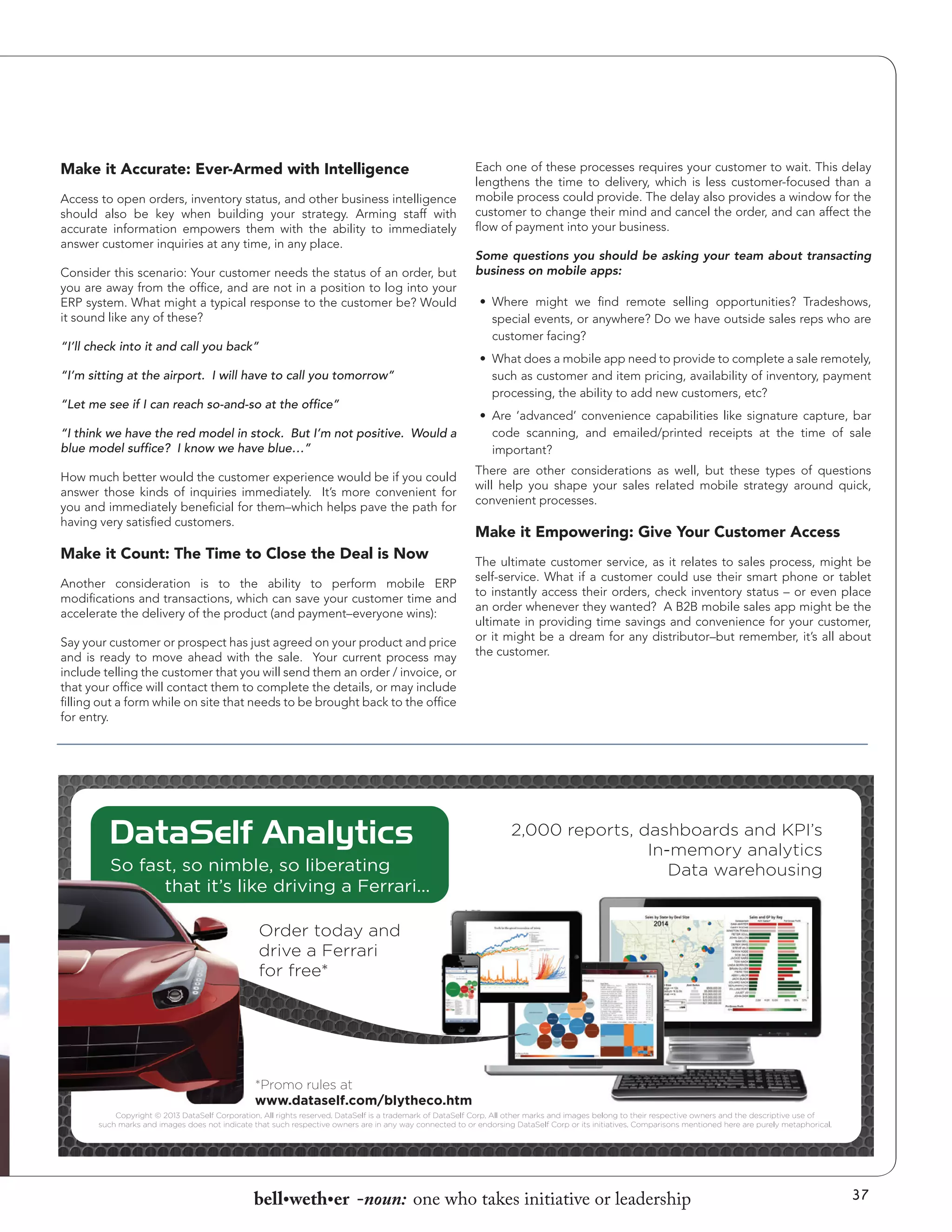 Make it Accurate: Ever-Armed with Intelligence
Access to open orders, inventory status, and other business intelligence
should also be key when building your strategy. Arming staff with
accurate information empowers them with the ability to immediately
answer customer inquiries at any time, in any place.
Consider this scenario: Your customer needs the status of an order, but
you are away from the office, and are not in a position to log into your
ERP system. What might a typical response to the customer be? Would
it sound like any of these?
“I’ll check into it and call you back”
“I’m sitting at the airport. I will have to call you tomorrow”
“Let me see if I can reach so-and-so at the office”
“I think we have the red model in stock. But I’m not positive. Would a
blue model suffice? I know we have blue…”
How much better would the customer experience would be if you could
answer those kinds of inquiries immediately. It’s more convenient for
you and immediately beneficial for them–which helps pave the path for
having very satisfied customers.

Make it Count: The Time to Close the Deal is Now
Another consideration is to the ability to perform mobile ERP
modifications and transactions, which can save your customer time and
accelerate the delivery of the product (and payment–everyone wins):
Say your customer or prospect has just agreed on your product and price
and is ready to move ahead with the sale. Your current process may
include telling the customer that you will send them an order / invoice, or
that your office will contact them to complete the details, or may include
filling out a form while on site that needs to be brought back to the office
for entry.

Each one of these processes requires your customer to wait. This delay
lengthens the time to delivery, which is less customer-focused than a
mobile process could provide. The delay also provides a window for the
customer to change their mind and cancel the order, and can affect the
flow of payment into your business.
Some questions you should be asking your team about transacting
business on mobile apps:
•	 Where might we find remote selling opportunities? Tradeshows,
special events, or anywhere? Do we have outside sales reps who are
customer facing?
•	 What does a mobile app need to provide to complete a sale remotely,
such as customer and item pricing, availability of inventory, payment
processing, the ability to add new customers, etc?
•	 Are ‘advanced’ convenience capabilities like signature capture, bar
code scanning, and emailed/printed receipts at the time of sale
important?
There are other considerations as well, but these types of questions
will help you shape your sales related mobile strategy around quick,
convenient processes.

Make it Empowering: Give Your Customer Access
The ultimate customer service, as it relates to sales process, might be
self-service. What if a customer could use their smart phone or tablet
to instantly access their orders, check inventory status – or even place
an order whenever they wanted? A B2B mobile sales app might be the
ultimate in providing time savings and convenience for your customer,
or it might be a dream for any distributor–but remember, it’s all about
the customer.

bell•weth•er -noun: one who takes initiative or leadership

37

 