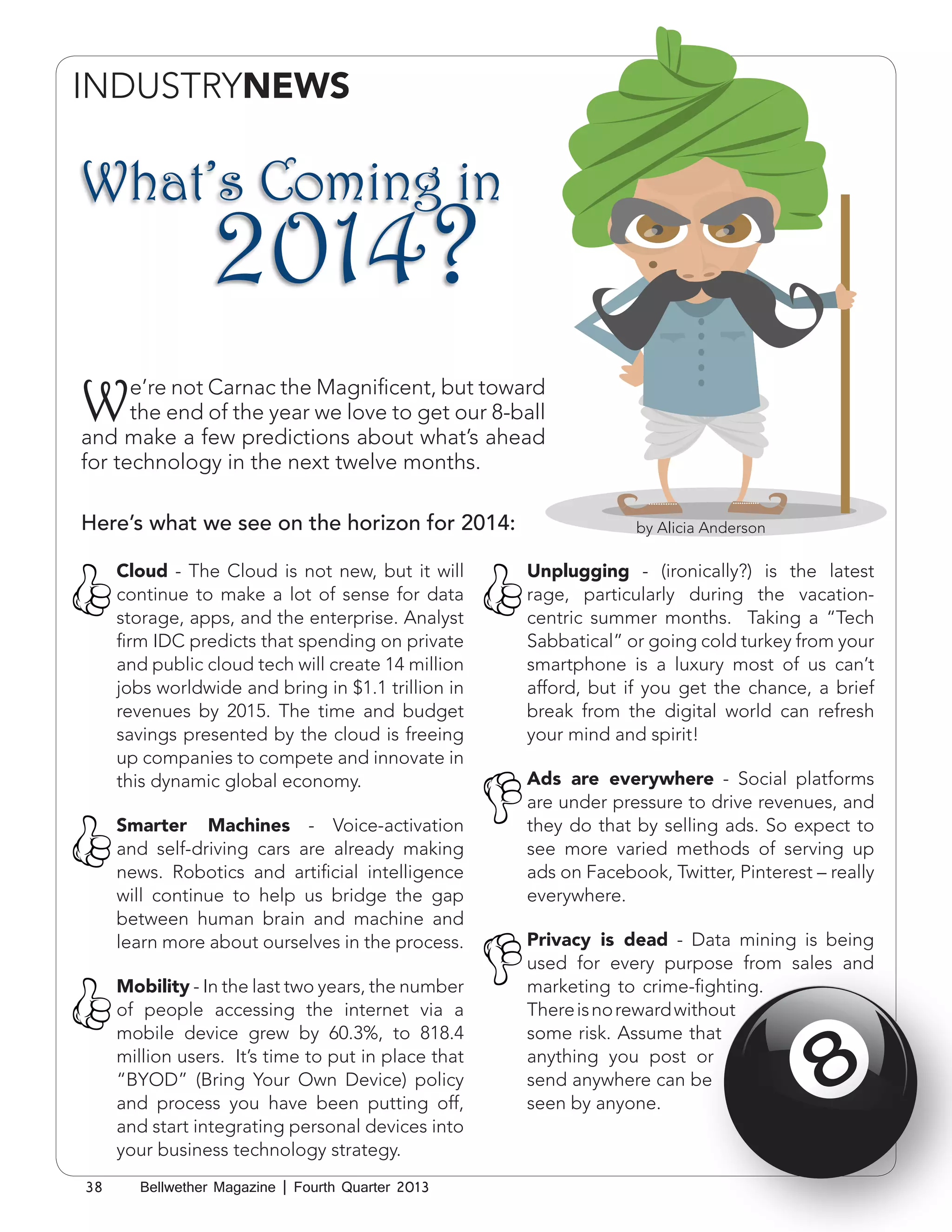 INDUSTRYNEWS
HUMANRESOURCES

What’s Coming in

2014?

W

e’re not Carnac the Magnificent, but toward
the end of the year we love to get our 8-ball
and make a few predictions about what’s ahead
for technology in the next twelve months.
Here’s what we see on the horizon for 2014:
Cloud - The Cloud is not new, but it will
continue to make a lot of sense for data
storage, apps, and the enterprise. Analyst
firm IDC predicts that spending on private
and public cloud tech will create 14 million
jobs worldwide and bring in $1.1 trillion in
revenues by 2015. The time and budget
savings presented by the cloud is freeing
up companies to compete and innovate in
this dynamic global economy.
Smarter Machines - Voice-activation
and self-driving cars are already making
news. Robotics and artificial intelligence
will continue to help us bridge the gap
between human brain and machine and
learn more about ourselves in the process.
Mobility - In the last two years, the number
of people accessing the internet via a
mobile device grew by 60.3%, to 818.4
million users. It’s time to put in place that
“BYOD” (Bring Your Own Device) policy
and process you have been putting off,
and start integrating personal devices into
your business technology strategy.
38

Bellwether Magazine | Fourth Quarter 2013

by Alicia Anderson

Unplugging - (ironically?) is the latest
rage, particularly during the vacationcentric summer months. Taking a “Tech
Sabbatical” or going cold turkey from your
smartphone is a luxury most of us can’t
afford, but if you get the chance, a brief
break from the digital world can refresh
your mind and spirit!
Ads are everywhere - Social platforms
are under pressure to drive revenues, and
they do that by selling ads. So expect to
see more varied methods of serving up
ads on Facebook, Twitter, Pinterest – really
everywhere.
Privacy is dead - Data mining is being
used for every purpose from sales and
marketing to crime-fighting.
There is no reward without
some risk. Assume that
anything you post or
send anywhere can be
seen by anyone.

 