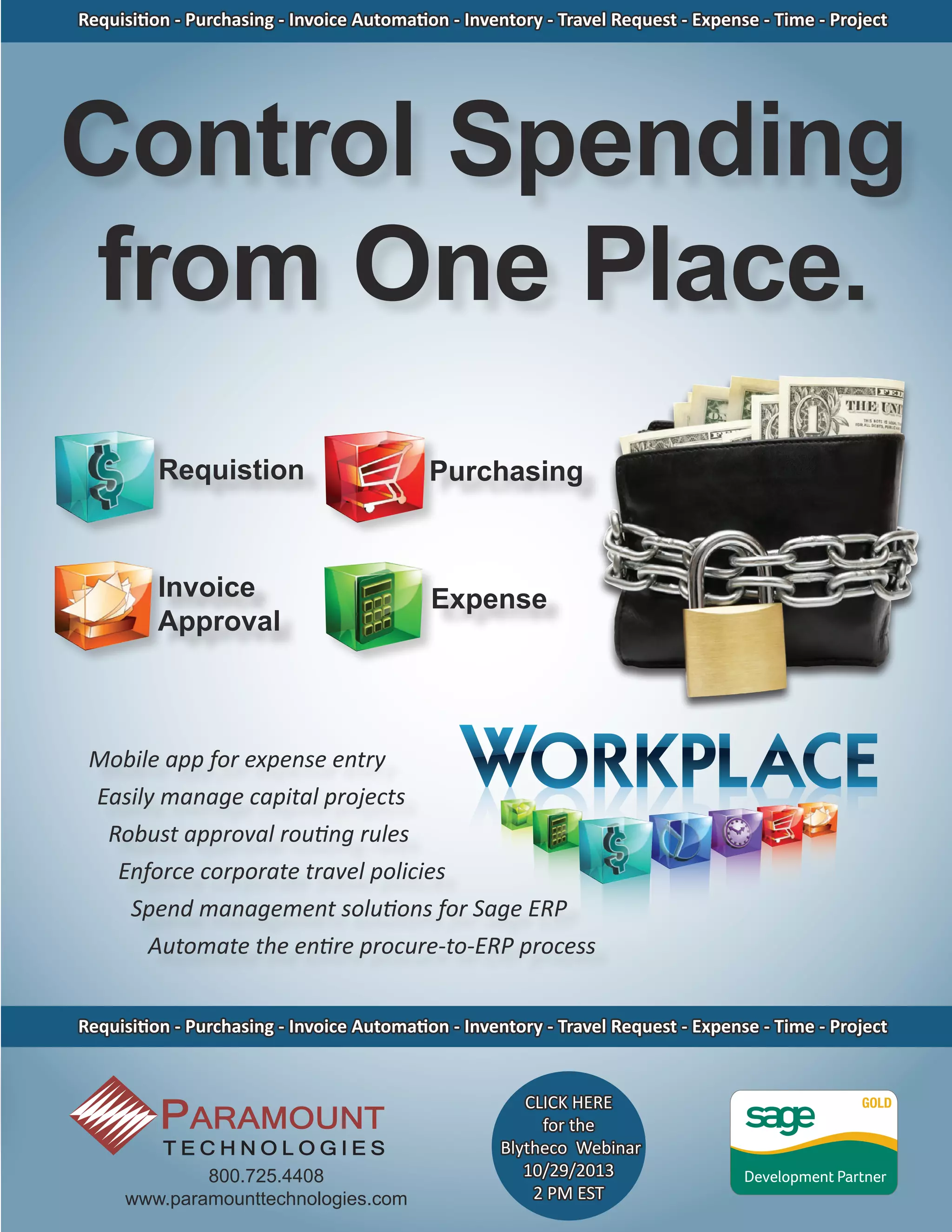Requisition - Purchasing - Invoice Automation - Inventory - Travel Request - Expense - Time - Project

Control Spending
from One Place.
Requistion

Purchasing

Invoice
Approval

Expense

Mobile app for expense entry
Easily manage capital projects
Robust approval routing rules
Enforce corporate travel policies
Spend management solutions for Sage ERP
Automate the entire procure-to-ERP process
Requisition - Purchasing - Invoice Automation - Inventory - Travel Request - Expense - Time - Project

800.725.4408
www.paramounttechnologies.com

CLICK HERE
for the
Blytheco Webinar
10/29/2013
2 PM EST

 