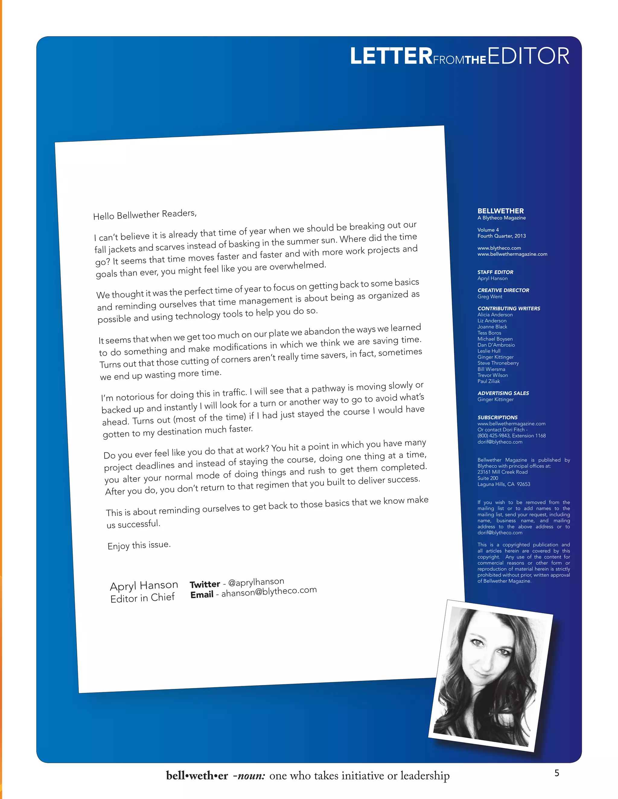 LETTERFROMTHEEDITOR

BELLWETHER

A Blytheco Magazine
Volume 4
Fourth Quarter, 2013
www.blytheco.com
www.bellwethermagazine.com
STAFF EDITOR
Apryl Hanson
CREATIVE DIRECTOR
Greg Went
CONTRIBUTING WRITERS
Alicia Anderson
Liz Anderson
Joanne Black
Tess Boros
Michael Boysen
Dan D’Ambrosio
Leslie Hull
Ginger Kittinger
Steve Throneberry
Bill Wiersma
Trevor Wilson
Paul Ziliak
ADVERTISING SALES
Ginger Kittinger
SUBSCRIPTIONS
www.bellwethermagazine.com
Or contact Dori Fitch (800) 425-9843, Extension 1168
dorif@blytheco.com
Bellwether Magazine is published by
Blytheco with principal offices at:
23161 Mill Creek Road
Suite 200
Laguna Hills, CA 92653
If you wish to be removed from the
mailing list or to add names to the
mailing list, send your request, including
name, business name, and mailing
address to the above address or to
dorif@blytheco.com
This is a copyrighted publication and
all articles herein are covered by this
copyright. Any use of the content for
commercial reasons or other form or
reproduction of material herein is strictly
prohibited without prior, written approval
of Bellwether Magazine.

bell•weth•er -noun: one who takes initiative or leadership

5

 