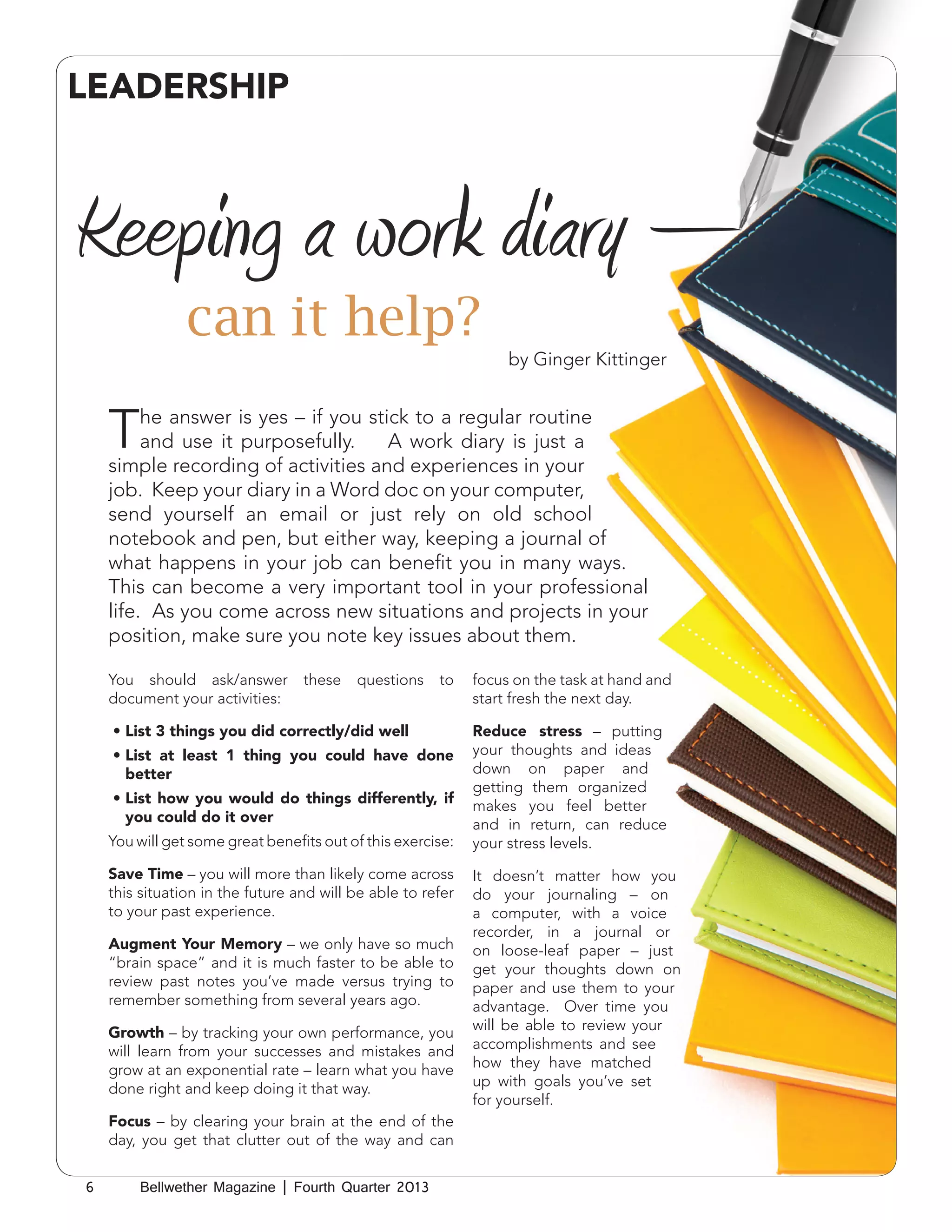 LEADERSHIP

Keeping a work diary –
can it help?
by Ginger Kittinger

T

he answer is yes – if you stick to a regular routine
and use it purposefully.
A work diary is just a
simple recording of activities and experiences in your
job. Keep your diary in a Word doc on your computer,
send yourself an email or just rely on old school
notebook and pen, but either way, keeping a journal of
what happens in your job can benefit you in many ways.
This can become a very important tool in your professional
life. As you come across new situations and projects in your
position, make sure you note key issues about them.
You should ask/answer
document your activities:

these

questions

to

•	List 3 things you did correctly/did well
•	List at least 1 thing you could have done
better
•	List how you would do things differently, if
you could do it over
You will get some great benefits out of this exercise:
Save Time – you will more than likely come across
this situation in the future and will be able to refer
to your past experience.
Augment Your Memory – we only have so much
“brain space” and it is much faster to be able to
review past notes you’ve made versus trying to
remember something from several years ago.
Growth – by tracking your own performance, you
will learn from your successes and mistakes and
grow at an exponential rate – learn what you have
done right and keep doing it that way.
Focus – by clearing your brain at the end of the
day, you get that clutter out of the way and can
6

Bellwether Magazine | Fourth Quarter 2013

focus on the task at hand and
start fresh the next day.
Reduce stress – putting
your thoughts and ideas
down on paper and
getting them organized
makes you feel better
and in return, can reduce
your stress levels.
It doesn’t matter how you
do your journaling – on
a computer, with a voice
recorder, in a journal or
on loose-leaf paper – just
get your thoughts down on
paper and use them to your
advantage. Over time you
will be able to review your
accomplishments and see
how they have matched
up with goals you’ve set
for yourself.

 
