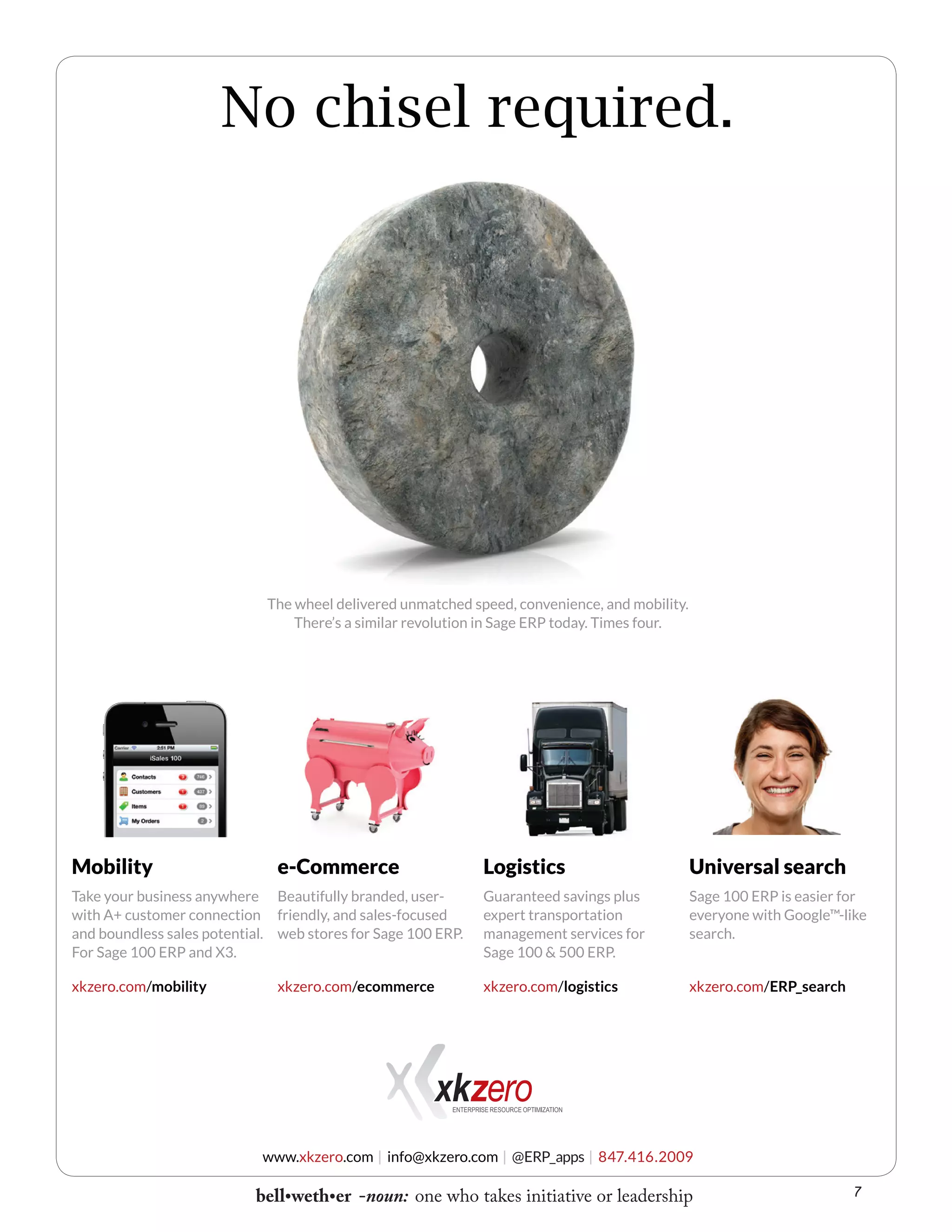 No chisel required.

The wheel delivered unmatched speed, convenience, and mobility.
There’s a similar revolution in Sage ERP today. Times four.

Mobility

e-Commerce

Logistics

Universal search

Take your business anywhere Beautifully branded, userwith A+ customer connection friendly, and sales-focused
and boundless sales potential. web stores for Sage 100 ERP.
For Sage 100 ERP and X3.

Guaranteed savings plus
expert transportation
management services for
Sage 100 & 500 ERP.

Sage 100 ERP is easier for
everyone with Google™-like
search.

xkzero.com/mobility

xkzero.com/logistics

xkzero.com/ERP_search

xkzero.com/ecommerce

www.xkzero.com | info@xkzero.com | @ERP_apps | 847.416.2009

bell•weth•er -noun: one who takes initiative or leadership

7

 