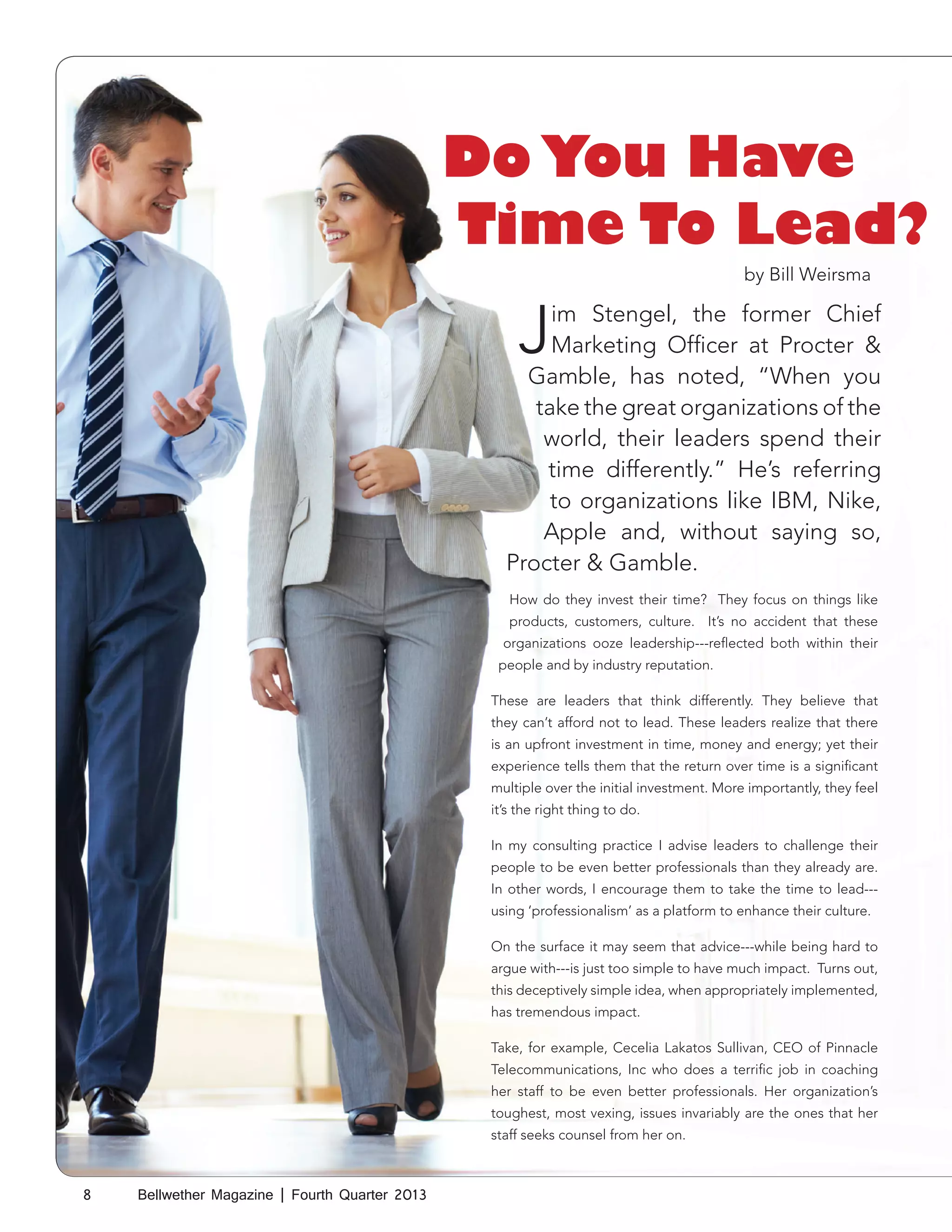 Do You Have
Time To Lead?
by Bill Weirsma

J

im Stengel, the former Chief
Marketing Officer at Procter &
Gamble, has noted, “When you
take the great organizations of the
world, their leaders spend their
time differently.” He’s referring
to organizations like IBM, Nike,
Apple and, without saying so,
Procter & Gamble.
How do they invest their time? They focus on things like
products, customers, culture. It’s no accident that these
organizations ooze leadership---reflected both within their
people and by industry reputation.
These are leaders that think differently. They believe that
they can’t afford not to lead. These leaders realize that there
is an upfront investment in time, money and energy; yet their
experience tells them that the return over time is a significant
multiple over the initial investment. More importantly, they feel
it’s the right thing to do.
In my consulting practice I advise leaders to challenge their
people to be even better professionals than they already are.
In other words, I encourage them to take the time to lead--using ‘professionalism’ as a platform to enhance their culture.
On the surface it may seem that advice---while being hard to
argue with---is just too simple to have much impact. Turns out,
this deceptively simple idea, when appropriately implemented,
has tremendous impact.
Take, for example, Cecelia Lakatos Sullivan, CEO of Pinnacle
Telecommunications, Inc who does a terrific job in coaching
her staff to be even better professionals. Her organization’s
toughest, most vexing, issues invariably are the ones that her
staff seeks counsel from her on.

8

Bellwether Magazine | Fourth Quarter 2013

 