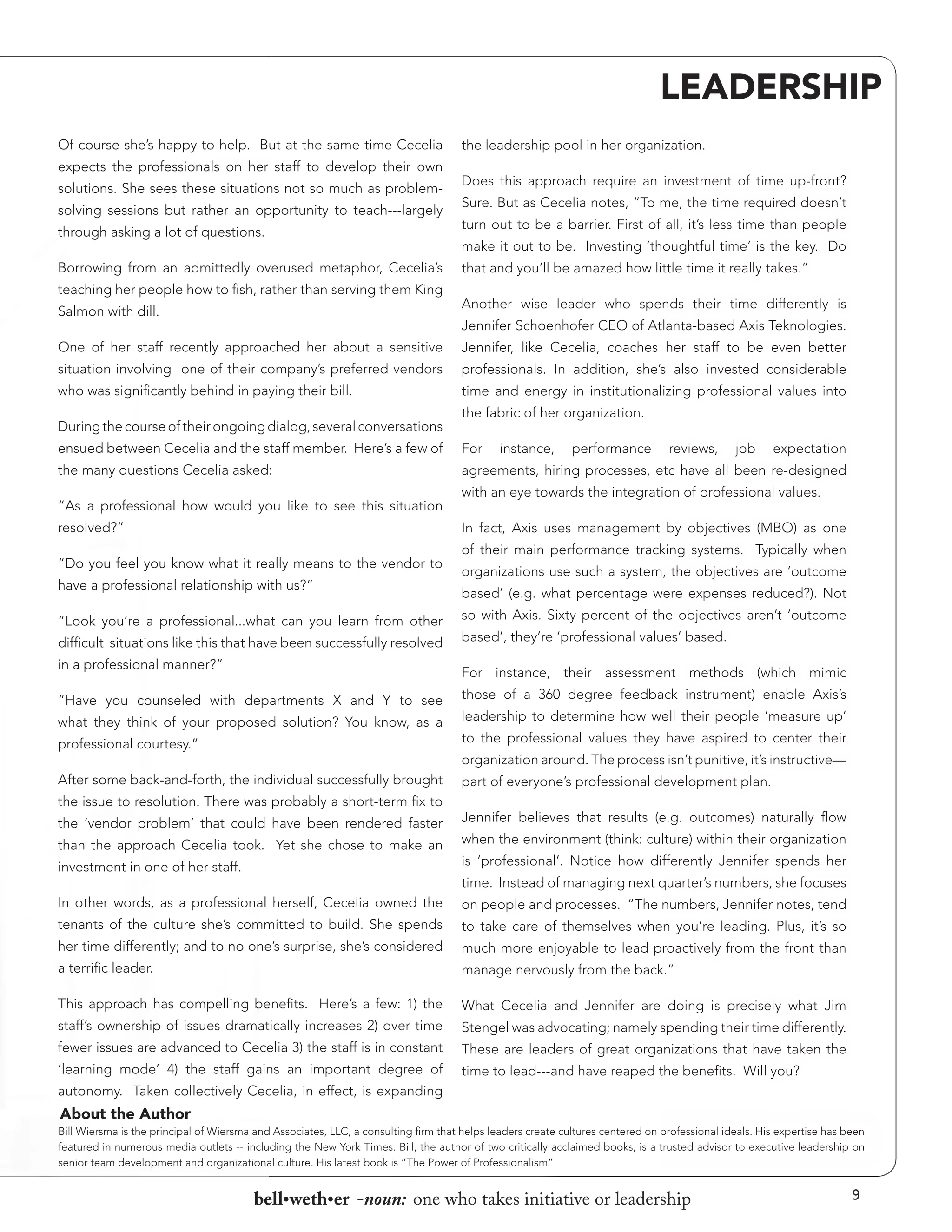 LEADERSHIP
Of course she’s happy to help. But at the same time Cecelia
expects the professionals on her staff to develop their own
solutions. She sees these situations not so much as problemsolving sessions but rather an opportunity to teach---largely
through asking a lot of questions.
Borrowing from an admittedly overused metaphor, Cecelia’s
teaching her people how to fish, rather than serving them King
Salmon with dill.

the leadership pool in her organization.
Does this approach require an investment of time up-front?
Sure. But as Cecelia notes, “To me, the time required doesn’t
turn out to be a barrier. First of all, it’s less time than people
make it out to be. Investing ‘thoughtful time’ is the key. Do
that and you’ll be amazed how little time it really takes.”
Another wise leader who spends their time differently is
Jennifer Schoenhofer CEO of Atlanta-based Axis Teknologies.

One of her staff recently approached her about a sensitive

Jennifer, like Cecelia, coaches her staff to be even better

situation involving one of their company’s preferred vendors

professionals. In addition, she’s also invested considerable

who was significantly behind in paying their bill.

time and energy in institutionalizing professional values into

During the course of their ongoing dialog, several conversations

the fabric of her organization.

ensued between Cecelia and the staff member. Here’s a few of

For

the many questions Cecelia asked:

agreements, hiring processes, etc have all been re-designed

“As a professional how would you like to see this situation
resolved?”

instance,

performance

reviews,

job

expectation

with an eye towards the integration of professional values.
In fact, Axis uses management by objectives (MBO) as one

“Do you feel you know what it really means to the vendor to
have a professional relationship with us?”
“Look you’re a professional...what can you learn from other
difficult situations like this that have been successfully resolved
in a professional manner?”

of their main performance tracking systems. Typically when
organizations use such a system, the objectives are ‘outcome
based’ (e.g. what percentage were expenses reduced?). Not
so with Axis. Sixty percent of the objectives aren’t ‘outcome
based’, they’re ‘professional values’ based.
For instance, their assessment methods (which mimic

“Have you counseled with departments X and Y to see
what they think of your proposed solution? You know, as a

those of a 360 degree feedback instrument) enable Axis’s
leadership to determine how well their people ‘measure up’

professional courtesy.”

to the professional values they have aspired to center their

After some back-and-forth, the individual successfully brought

part of everyone’s professional development plan.

organization around. The process isn’t punitive, it’s instructive—

the issue to resolution. There was probably a short-term fix to
the ‘vendor problem’ that could have been rendered faster
than the approach Cecelia took. Yet she chose to make an

Jennifer believes that results (e.g. outcomes) naturally flow
when the environment (think: culture) within their organization

investment in one of her staff.

is ‘professional’. Notice how differently Jennifer spends her

In other words, as a professional herself, Cecelia owned the

on people and processes. “The numbers, Jennifer notes, tend

tenants of the culture she’s committed to build. She spends

to take care of themselves when you’re leading. Plus, it’s so

her time differently; and to no one’s surprise, she’s considered

much more enjoyable to lead proactively from the front than

a terrific leader.

manage nervously from the back.”

This approach has compelling benefits. Here’s a few: 1) the

What Cecelia and Jennifer are doing is precisely what Jim

staff’s ownership of issues dramatically increases 2) over time

Stengel was advocating; namely spending their time differently.

fewer issues are advanced to Cecelia 3) the staff is in constant

These are leaders of great organizations that have taken the

‘learning mode’ 4) the staff gains an important degree of

time to lead---and have reaped the benefits. Will you?

time. Instead of managing next quarter’s numbers, she focuses

autonomy. Taken collectively Cecelia, in effect, is expanding

About the Author
Bill Wiersma is the principal of Wiersma and Associates, LLC, a consulting firm that helps leaders create cultures centered on professional ideals. His expertise has been
featured in numerous media outlets -- including the New York Times. Bill, the author of two critically acclaimed books, is a trusted advisor to executive leadership on
senior team development and organizational culture. His latest book is “The Power of Professionalism”

bell•weth•er -noun: one who takes initiative or leadership

9

 