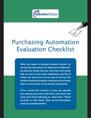 Purchasing Automation
 Evaluation Checklist

  When you begin to evaluate software options for
  purchasing automation, it’s important to differenti-
  ate between things that you must have and things
  that are nice to have. Once established, your list of
  things you must have can be used to shorten the
  number of potential options, while your list of things
  that are nice to have can be used for negotiation.


  We’ve created this checklist to help you identify
  and separate your wants and needs. Just review and
  mark each of the following as: “Must Have”, “Would
  be Good”, or “Don’t Need”. Then use that information
  when you evaluate vendors.
 