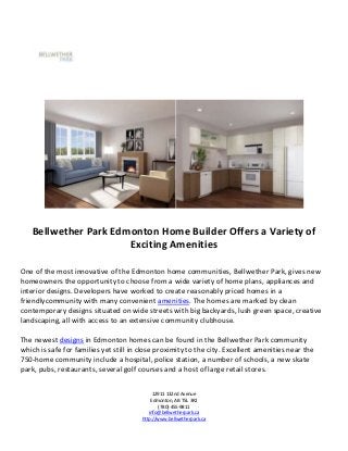 Bellwether Park Edmonton Home Builder Offers a Variety of
                      Exciting Amenities

One of the most innovative of the Edmonton home communities, Bellwether Park, gives new
homeowners the opportunity to choose from a wide variety of home plans, appliances and
interior designs. Developers have worked to create reasonably priced homes in a
friendlycommunity with many convenient amenities. The homes are marked by clean
contemporary designs situated on wide streets with big backyards, lush green space, creative
landscaping, all with access to an extensive community clubhouse.

The newest designs in Edmonton homes can be found in the Bellwether Park community
which is safe for families yet still in close proximity to the city. Excellent amenities near the
750-home community include a hospital, police station, a number of schools, a new skate
park, pubs, restaurants, several golf courses and a host of large retail stores.


                                             12911 132nd Avenue
                                            Edmonton, AB T5L 3R2
                                                (780) 455-9811
                                           info@bellwetherpark.ca
                                        http://www.bellwetherpark.ca
 