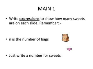 • Write expressions to show how many sweets
are on each slide. Remember: -
• n is the number of bags
• Just write a number for sweets
MAIN 1
n
 