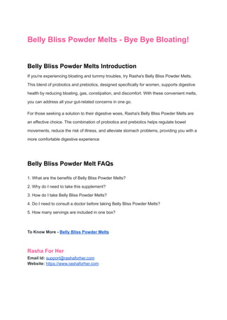 Belly Bliss Powder Melts - Bye Bye Bloating!
Belly Bliss Powder Melts Introduction
If you're experiencing bloating and tummy troubles, try Rasha's Belly Bliss Powder Melts.
This blend of probiotics and prebiotics, designed specifically for women, supports digestive
health by reducing bloating, gas, constipation, and discomfort. With these convenient melts,
you can address all your gut-related concerns in one go.
For those seeking a solution to their digestive woes, Rasha's Belly Bliss Powder Melts are
an effective choice. The combination of probiotics and prebiotics helps regulate bowel
movements, reduce the risk of illness, and alleviate stomach problems, providing you with a
more comfortable digestive experience
Belly Bliss Powder Melt FAQs
1. What are the benefits of Belly Bliss Powder Melts?
2. Why do I need to take this supplement?
3. How do I take Belly Bliss Powder Melts?
4. Do I need to consult a doctor before taking Belly Bliss Powder Melts?
5. How many servings are included in one box?
To Know More - Belly Bliss Powder Melts
Rasha For Her
Email Id: support@rashaforher.com
Website: https://www.rashaforher.com
 