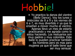 H o b b i e ! Yo practico la danza del vientre (Belly Dance). Voy los lunes y miércoles de 8 a 9 y los viernes de 6 a 7. es muy divertido ir ya que te enseñan a mover mucho el vientre. Apenas llevo un mes de estarlo practicando y me agrada como lo estoy haciendo. Los vestuarios son muy padres y muy coloridos. Este baile lo pueden practicar también los hombres pero es mas para mujeres ya que el baile tiene que ser muy sensual. 