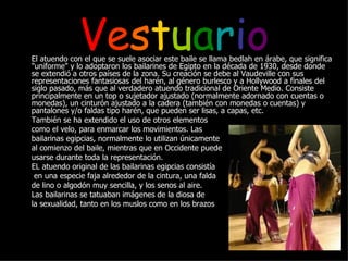 V e s t u a r i o El atuendo con el que se suele asociar este baile se llama bedlah en árabe, que significa "uniforme" y lo adoptaron los bailarines de Egipto en la década de 1930, desde donde se extendió a otros países de la zona. Su creación se debe al Vaudeville con sus representaciones fantasiosas del harén, al género burlesco y a Hollywood a finales del siglo pasado, más que al verdadero atuendo tradicional de Oriente Medio. Consiste principalmente en un top o sujetador ajustado (normalmente adornado con cuentas o monedas), un cinturón ajustado a la cadera (también con monedas o cuentas) y pantalones y/o faldas tipo harén, que pueden ser lisas, a capas, etc. También se ha extendido el uso de otros elementos  como el velo, para enmarcar los movimientos. Las  bailarinas egipcias, normalmente lo utilizan únicamente  al comienzo del baile, mientras que en Occidente puede  usarse durante toda la representación. EL atuendo original de las bailarinas egipcias consistía   en una especie faja alrededor de la cintura, una falda  de lino o algodón muy sencilla, y los senos al aire.  Las bailarinas se tatuaban imágenes de la diosa de  la sexualidad, tanto en los muslos como en los brazos 