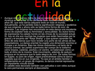 E n   l a   a c t u a l i d a d . . . Aunque cómo hemos dicho, la danza oriental entra en Europa y América en los años 30 no es hasta hace relativamente poco, los años 90, que esta danza adquiere éxito en todo el mundo. Actualmente, ya ha perdido toda la significación religiosa y esotérica de sus origenes y ahora sólo se baila cómo forma de ocio, de diversión. Las mujeres han encontrado en esta danza una excelente forma de explotar toda su feminidad y sensualidad. Su dulce forma de expresarse ha calado hondo en las chicas de la sociedad actual. Sí, hoy en día son muchas las mujeres que están fascinadas por la gracia y el encanto del “Raqs Sharqi” y que quieren aprender los artes de esta danza que hace revelar una parte de las almas de los espectadores. La danza oriental ha cogido una dimensión enorme en Europa y en América. Bajo los ritmos ondulantes y el tacto de la música oriental, las partes superiores del cuerpo de la bailarina cómo brazos, caderas, pechos y el vientre, se balancean cómo un todo al ritmo de la música. Este movimiento, además de seducir, produce en la persona que lo baila alegría de vivir. De todas formas en Egipto, su país de origen, sigue practicándose cómo la danza sagrada que era en sus orígenes. Ya sea en el ámbito familiar o simplemente en un grupo de mujeres, la danza oriental representa un importante vínculo social.  El cabello está decorado también con pañuelos o con velos aunque la cara permanece siempre al descubierto   