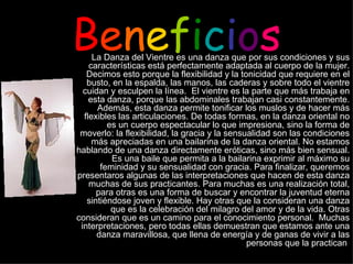 B e n e f i c i o s La Danza del Vientre es una danza que por sus condiciones y sus características está perfectamente adaptada al cuerpo de la mujer. Decimos esto porque la flexibilidad y la tonicidad que requiere en el busto, en la espalda, las manos, las caderas y sobre todo el vientre cuidan y esculpen la línea.  El vientre es la parte que más trabaja en esta danza, porque las abdominales trabajan casi constantemente. Además, esta danza permite tonificar los muslos y de hacer más flexibles las articulaciones. De todas formas, en la danza oriental no es un cuerpo espectacular lo que impresiona, sino la forma de moverlo: la flexibilidad, la gracia y la sensualidad son las condiciones más apreciadas en una bailarina de la danza oriental. No estamos hablando de una danza directamente eróticas, sino más bien sensual. Es una baile que permita a la bailarina exprimir al máximo su feminidad y su sensualidad con gracia. Para finalizar, queremos presentaros algunas de las interpretaciones que hacen de esta danza muchas de sus practicantes. Para muchas es una realización total, para otras es una forma de buscar y encontrar la juventud eterna sintiéndose joven y flexible. Hay otras que la consideran una danza que es la celebración del milagro del amor y de la vida. Otras consideran que es un camino para el conocimiento personal.  Muchas interpretaciones, pero todas ellas demuestran que estamos ante una danza maravillosa, que llena de energía y de ganas de vivir a las personas que la practican   