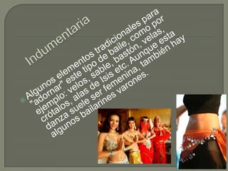 IndumentariaAlgunos elementos tradicionales para "adornar" este tipo de baile, como por ejemplo: velos, sable, bastón, velas, crótalos, alas de Isis etc. Aunque esta danza suele ser femenina, también hay algunos bailarines varones.