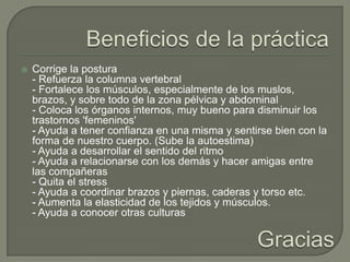 Beneficios de la práctica Corrige la postura- Refuerza la columna vertebral- Fortalece los músculos, especialmente de los muslos, brazos, y sobre todo de la zona pélvica y abdominal- Coloca los órganos internos, muy bueno para disminuir los trastornos 'femeninos'- Ayuda a tener confianza en una misma y sentirse bien con la forma de nuestro cuerpo. (Sube la autoestima)- Ayuda a desarrollar el sentido del ritmo- Ayuda a relacionarse con los demás y hacer amigas entre las compañeras- Quita el stress- Ayuda a coordinar brazos y piernas, caderas y torso etc.- Aumenta la elasticidad de los tejidos y músculos.- Ayuda a conocer otras culturasGracias