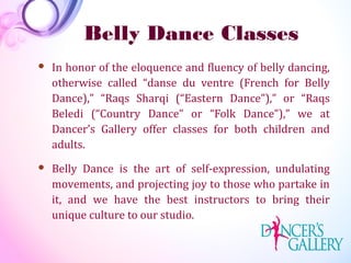 Belly Dance Classes
 In honor of the eloquence and fluency of belly dancing,
otherwise called “danse du ventre (French for Belly
Dance),” “Raqs Sharqi (“Eastern Dance”),” or “Raqs
Beledi (“Country Dance” or “Folk Dance”),” we at
Dancer’s Gallery offer classes for both children and
adults.
 Belly Dance is the art of self-expression, undulating
movements, and projecting joy to those who partake in
it, and we have the best instructors to bring their
unique culture to our studio.
 