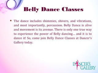 Belly Dance Classes
 The dance includes shimmies, shivers, and vibrations,
and most importantly, percussion. Belly Dance is alive
and movement is its avenue. There is only one true way
to experience the power of Belly dancing… and it is to
dance it! So, come join Belly Dance Classes at Dancer’s
Gallery today.
 