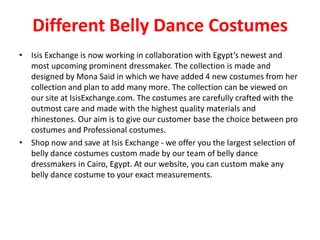 Different Belly Dance Costumes
• Isis Exchange is now working in collaboration with Egypt’s newest and
most upcoming prominent dressmaker. The collection is made and
designed by Mona Said in which we have added 4 new costumes from her
collection and plan to add many more. The collection can be viewed on
our site at IsisExchange.com. The costumes are carefully crafted with the
outmost care and made with the highest quality materials and
rhinestones. Our aim is to give our customer base the choice between pro
costumes and Professional costumes.
• Shop now and save at Isis Exchange - we offer you the largest selection of
belly dance costumes custom made by our team of belly dance
dressmakers in Cairo, Egypt. At our website, you can custom make any
belly dance costume to your exact measurements.
 