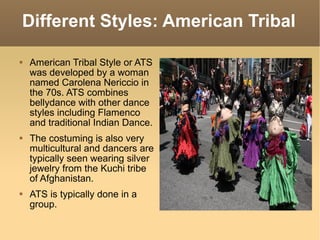 Different Styles: American Tribal American Tribal Style or ATS was developed by a woman named Carolena Nericcio in the 70s. ATS combines bellydance with other dance styles including Flamenco and traditional Indian Dance. The costuming is also very multicultural and dancers are typically seen wearing silver jewelry from the Kuchi tribe of Afghanistan. ATS is typically done in a group. 