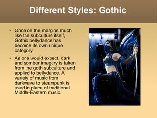 Different Styles: Gothic Once on the margins much like the subculture itself, Gothic bellydance has become its own unique category. As one would expect, dark and somber imagery is taken from the goth subculture and applied to bellydance. A variety of music from darkwave to steampunk is used in place of traditional Middle-Eastern music. 