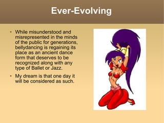 Ever-Evolving While misunderstood and misrepresented in the minds of the public for generations, bellydancing is regaining its place as an ancient dance form that deserves to be recognized along with any type of Ballet or Jazz. My dream is that one day it will be considered as such.  